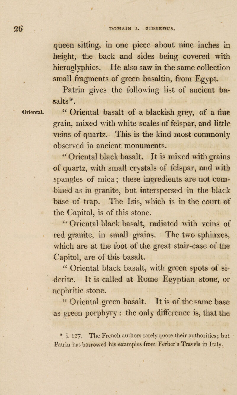 Oriental. \ \ queen sitting, in one piece about nine inches in height, the back and sides being covered with hieroglyphics. He also saw in the same collection small fragments of green basaltin, from Egypt. Patrin gives the following list of ancient ba¬ salts*. Oriental basalt of a blackish grey, of a fine grain, mixed with white scales of felspar, and little veins of quartz. This is the kind most commonly observed in ancient monuments. Oriental black basalt. It is mixed with grains of quartz, with small crystals of felspar, and with spangles of mica; these ingredients are not com¬ bined as in granite, but interspersed in the black base of trap. The Isis, which is in the court of the Capitol, is of this stone. “ Oriental black basalt, radiated with veins of red granite, in small grains. The two sphinxes, which are at the foot of the great stair-case of the Capitol, are of this basalt. Oriental black basalt, with green spots of si- derite. It is called at Rome Egyptian stone, or nephritic stone. “ Oriental green basalt. It is of the same base as green porphyry : the only difference is, that the * i. 127. The French authors rarely quote their authorities; but Patrin has borrowed his examples from Ferber’s Travels in Italy.