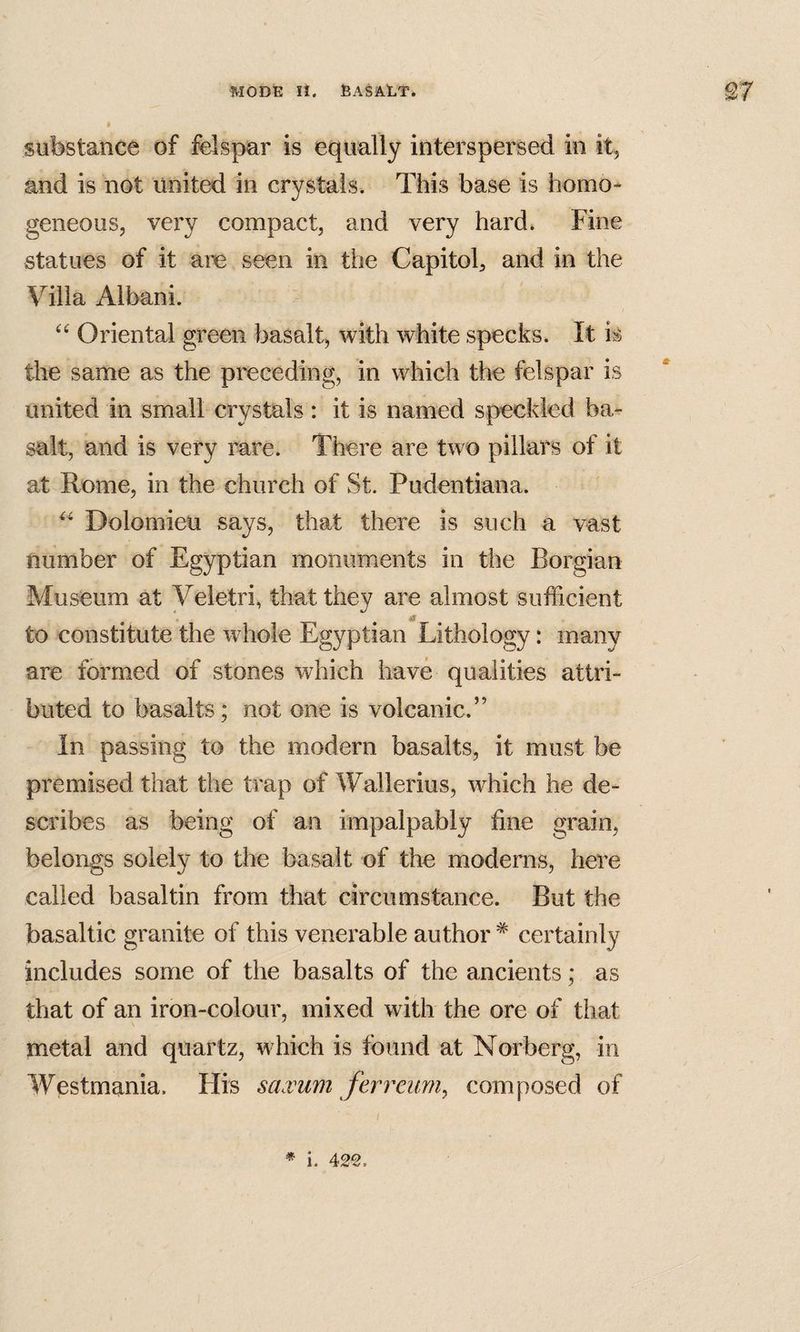 substance of felspar is equally interspersed in it, and is not united in crystals. This base is homo¬ geneous, very compact, and very hard. Fine statues of it are seen in the Capitol, and in the Villa Albani. Oriental green basalt, with white specks. It is the same as the preceding, in which the felspar is united in small crystals : it is named speckled ba¬ salt, and is very rare. There are two pillars of it at Rome, in the church of St. Pudentiana. Dolomieu says, that there is such a vast number of Egyptian monuments in the Borgian Museum at Veletri, that they are almost sufficient to constitute the whole Egyptian Lithology: many are formed of stones which havfe qualities attri¬ buted to basalts; not one is volcanic.” In passing to the modern basalts, it must be premised that the trap of Wallerius, which he de¬ scribes as being of an impalpably fine grain, belongs solely to the basalt of the moderns, here called basal tin from that circumstance. But the basaltic granite of this venei’able author ^ certainly includes some of the basalts of the ancients; as that of an iron-colour, mixed with the ore of that metal and quartz, which is found at Norberg, in Westmania. His saxum ferreurn^ composed of * i. 42^.