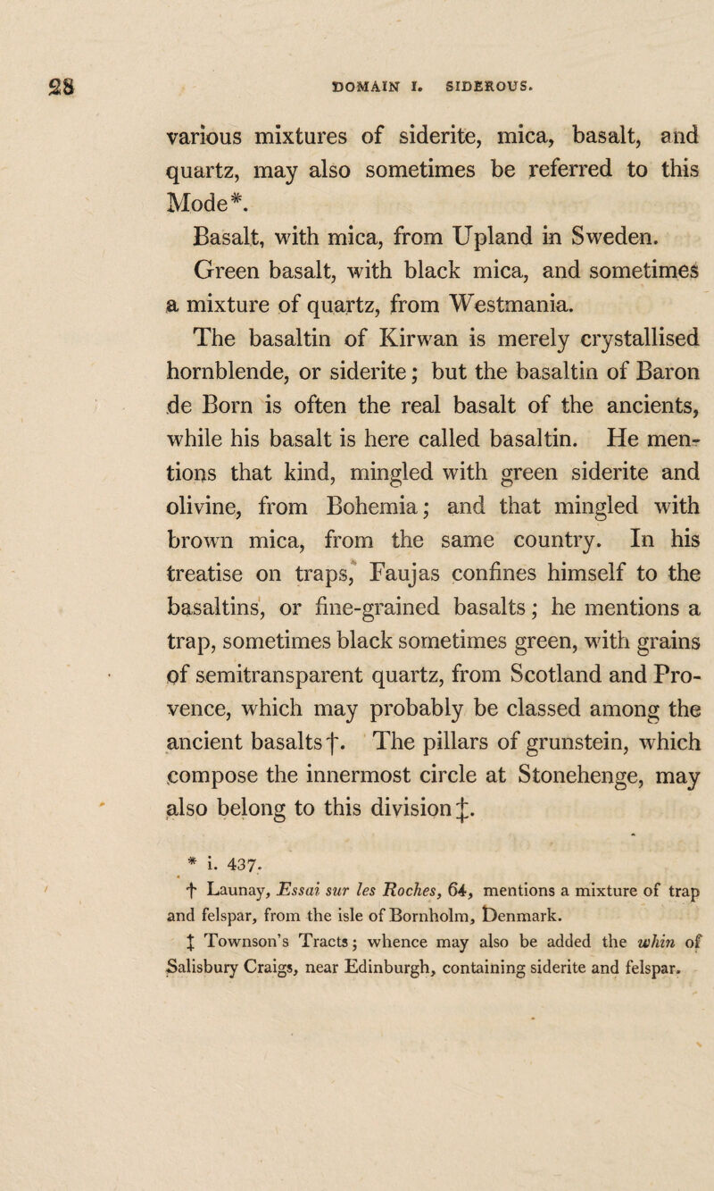 various mixtures of siderite, mica, basalt, and quartz, may also sometimes be referred to this Mode*. Basalt, with mica, from Upland in Sweden. Green basalt, with black mica, and sometimes a mixture of quartz, from Westmania. The basaltin of Kirwan is merely crystallised hornblende, or siderite; but the basaltin of Baron de Born is often the real basalt of the ancients, while his basalt is here called basaltin. He menr tions that kind, mingled with green siderite and olivine, from Bohemia; and that mingled with brown mica, from the same country. In his treatise on traps,* Faujas confines himself to the basaltins, or fine-grained basalts; he mentions a trap, sometimes black sometimes green, with grains of semitransparent quartz, from Scotland and Pro¬ vence, which may probably be classed among the ancient basalts f. ' The pillars of grunstein, which compose the innermost circle at Stonehenge, may also belong to this division J. * I. 437. 4 f Launay, Essai sur les Roches, 64, mentions a mixture of trap and felspar, from the isle of Bornholm, Denmark. X Townson’s Tracts; whence may also be added the whin of Salisbury Craigs, near Edinburgh, containing siderite and felspar.