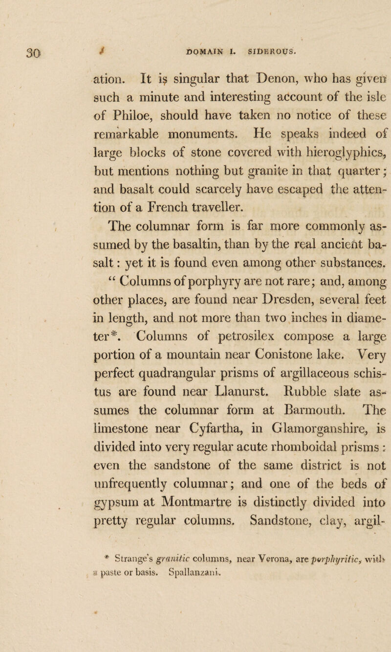 ation. It singular that Denon, who has given such a minute and interesting account of the isle of Philoe, should have taken no notice of these remarkable monuments. He speaks indeed of large blocks of stone covered with hieroglyphics, but mentions nothing but granite in that quarter; and basalt could scarcely have escaped the atten¬ tion of a French traveller. The columnar form is far more commonly as¬ sumed by the basaltin, than by the real ancient ba¬ salt : yet it is found even among other substances. “ Columns of porphyry are not rare; and, among other places, are found near Dresden, several feet in length, and not more than two inches in diame- ter^'. Columns of petrosilex compose a large portion of a mountain near Conistone lake. Very perfect quadrangular prisms of argillaceous schis- tus are found near Llanurst. Rubble slate as«^ sumes the columnar form at Barmouth. The limestone near Cyfartha, in Glamorganshire, is divided into very regular acute rhomboidal prisms : even the sandstone of the same district is not unfrequently columnar; and one of the beds of gypsum at Montmartre is distinctly divided into pretty regular columns. Sandstone, clay, argil- * Strange’s granitic columns, near Verona, dxz parphyriticy with a: paste or basis. Spallanzani.