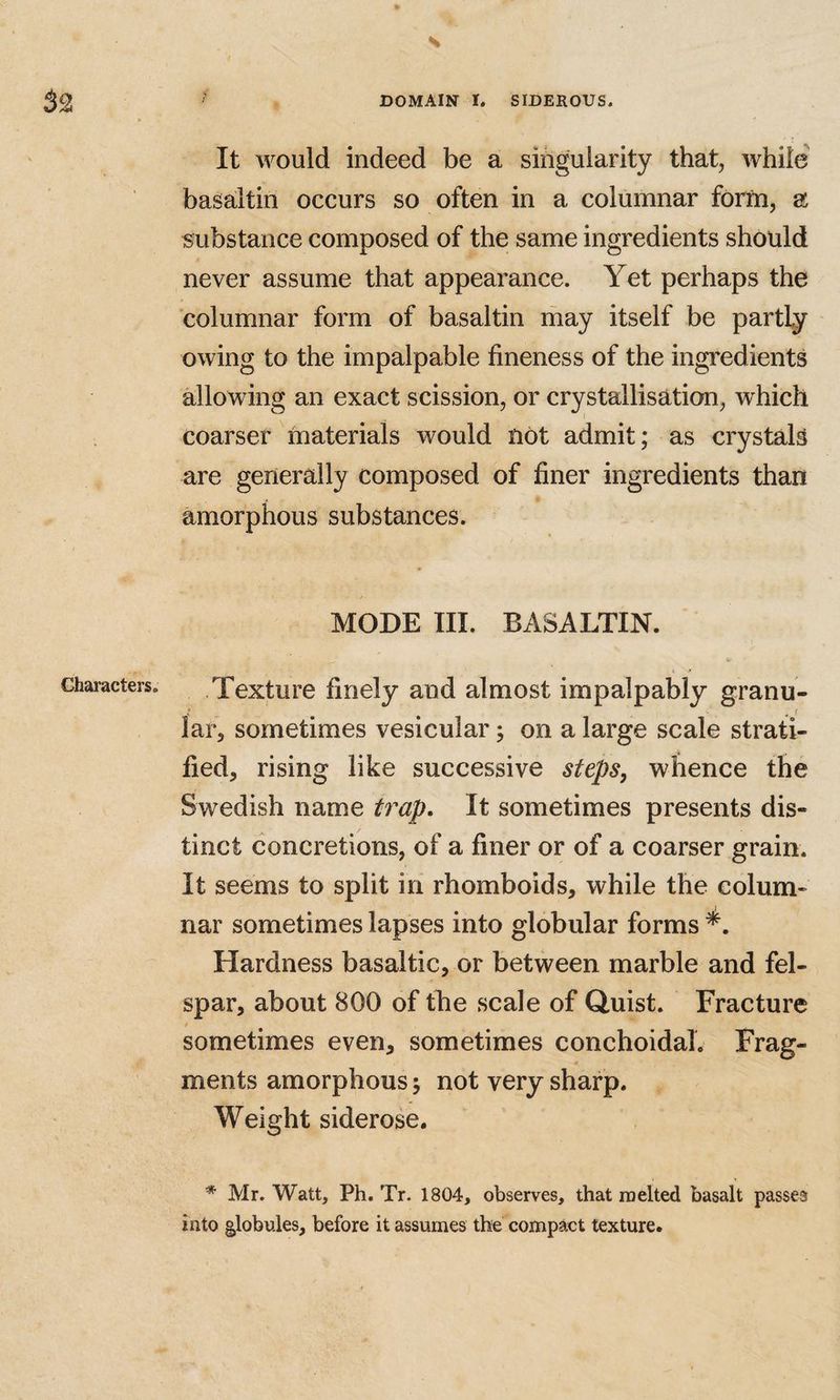 It would indeed be a siiigularity that, while basaitin occurs so often in a columnar form, a substance composed of the same ingredients should never assume that appearance. Yet perhaps the columnar form of basaitin may itself be partly owing to the impalpable fineness of the ingredients allowing an exact scission, or crystallisation, which coarser materials would not admit; as crystals are generally composed of finer ingredients than amorphous substances. MODE III. BASALTIN. Texture finely and almost impalpably granu- lar, sometimes vesicular; on a large scale strati¬ fied, rising like successive steps, whence the Swedish name trap. It sometimes presents dis¬ tinct concretions, of a finer or of a coarser grain. It seems to split in rhomboids, while the colum¬ nar sometimes lapses into globular forms Hardness basaltic, or between marble and fel¬ spar, about 800 of the scale of Quist. Fracture sometimes even, sometimes conchoidal. Frag¬ ments amorphous y not very sharp. Weight siderose. * Mr. Watt, Ph. Tr. 1804, observes, that melted basalt passes into globules, before it assumes the compact texture.