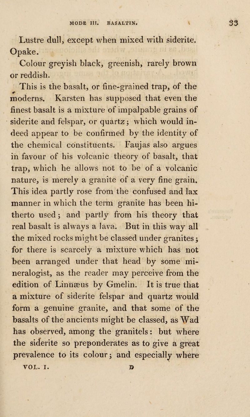 Lustre dull, except when mixed with siderite* Opake. Colour greyish black, greenish, rarely brown or reddish. This is the basalt, or fine-grained trap, of the moderns. Karsten has supposed that even the finest basalt is a mixture of impalpable grains of siderite and felspar, or quartz; which would in¬ deed appear to be confirmed by the identity of the chemical constituents. Faujas also argues in favour of his volcanic theory of basalt, that trap, which he allows not to be of a volcanic ^ nature, is merely a granite of a very fine grain. This idea partly rose from the confused and lax manner in which the term granite has been hi¬ therto used; and partly from his theory that real basalt is always a lava. But in this way all the mixed rocks might be classed under granites; for there is scarcely a mixture which has not been arranged under that head by some mi¬ neralogist, as the reader may perceive from the edition of Linnmus by Gmelin. It is true that a mixture of siderite felspar and quartz would form a genuine granite, and that some of the basalts of the ancients might be classed, as Wad has observed, among the granitels: but where the siderite so preponderates as to give a great prevalence to its colour; and especially where V VOL. I. D
