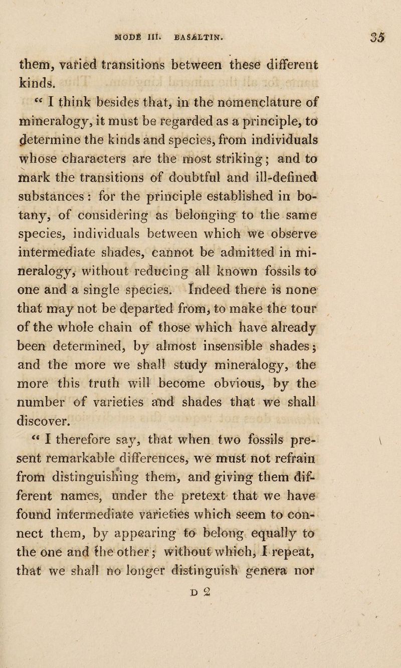 them, varied transitions between these different kinds. I think besides that^ in the nomenclature of mineralogy, it must be regarded as a principle, to determine the kinds and species, from individuals whose characters are the most striking; and to •N, mark the transitions of doubtful and ill-defined substances: for the principle established in bo¬ tany, of considering as belonging to the same species, individuals between which we observe intermediate shades, cannot be admitted in mi¬ neralogy, without reducing all known fossils to one and a single species. Indeed there is none that may not be departed from, to make the tour of the whole chain of those which have already been determined, by almost insensible shades; and the more we shall study mineralogy, the more this truth will become obvious, by the number of varieties send shades that we shall discover. ** I therefore say, that when two fossils pre- \ sent remarkable differences, we must not refrain from distinguishing them, and giving them dif¬ ferent names, under the pretext that we have found intermediate varieties which seem to con¬ nect them, by appearing to belong equally to the one and Hie other; without which, Irepeat, that we shall no longer distinguish genera nor D 2