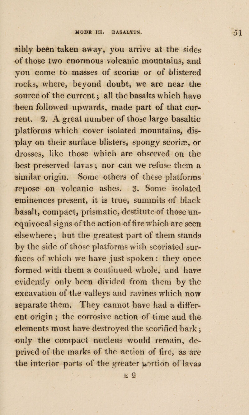 sibly been taken away, you arrive at the sides of those two enormous volcanic mountains, and you come to masses of scorirn or of blistered rocks, where, beyond doubt, we are near the source of the current; all the basalts which have been followed upwards, made part of that cur¬ rent. A great number of those large basaltic platforms which cover isolated mountains, dis¬ play on their surface blisters^ spongy scoriae, or drosses, like those which are observed on the best preserved lavas; nor can we refuse them a similar origin. Some others of these platforms repose on volcanic ashes. 3. Some isolated eminences present, it is true, summits of black basalt, compact, prismatic, destitute of those un¬ equivocal signs of the action of fire which are seen elsewhere; but the greatest part of them stands by the side of those platforms with scoriated sur¬ faces of which we have just spoken: they once formed with them a continued whole, and have evidently only been divided from them by the excavation of the valleys and ravines which now separate them. They cannot have had a differ¬ ent origin ; the corrosive action of time and the elements must have destroyed the scorified bark^ only the compact nucleus would remain, de¬ prived of the marks of the action of fire, as are the interior parts of the greater portion of lavai E 2