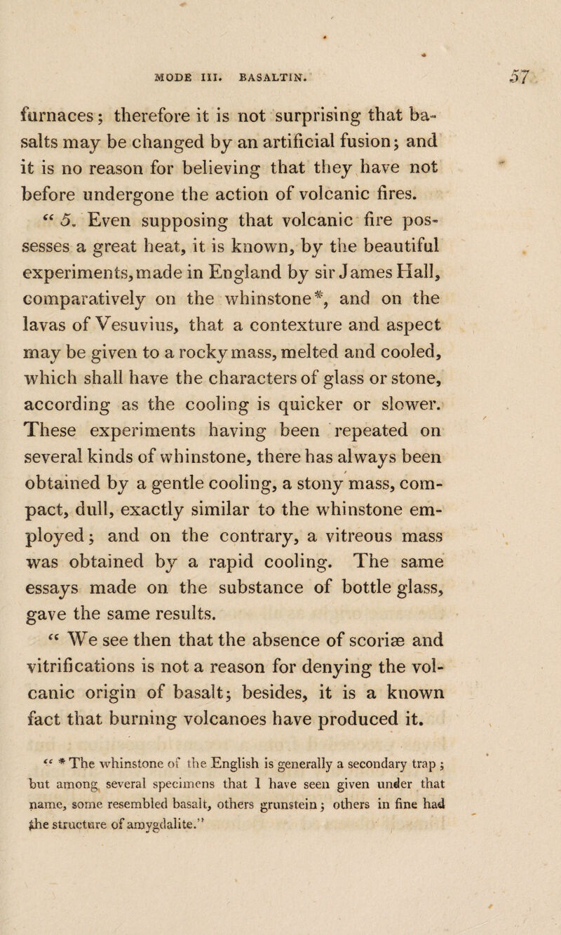 furnaces; therefore it is not surprising that ba¬ salts may be changed by an artificial fusion; and it is no reason for believing that they have not before undergone the action of volcanic fires. 5. Even supposing that volcanic fire pos¬ sesses a great heat, it is known, by the beautiful experiments,made in England by sir James Hall, comparatively on the whinstone% and on the lavas of Vesuvius, that a contexture and aspect may be given to a rocky mass, melted and cooled, which shall have the characters of glass or stone, according as the cooling is quicker or slower. These experiments having been repeated on several kinds of whinstone, there has always been / obtained by a gentle cooling, a stony mass, com¬ pact, dull, exactly similar to the whinstone em¬ ployed; and on the contrary, a vitreous mass was obtained by a rapid cooling. The same essays made on the substance of bottle glass, gave the same results. ‘‘We see then that the absence of scorim and vitrifications is not a reason for denying the vol¬ canic origin of basalt; besides, it is a known fact that burning volcanoes have produced it. tc * whinstone of the English is generally a secondary trap ; but among, several specimens that 1 have seen given under that name, some resembled basalt, others grunstein, others in fine had $he structure of amygdalite.”