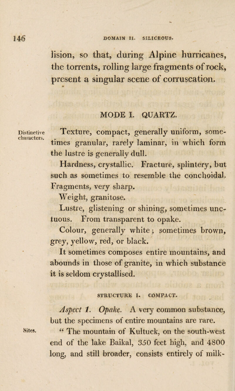 Distinctive characters. •Sites. lision, so that, during Alpine hurricanes, the torrents, rolling large fragments of rock, present a singular scene of corruscation. MODE I. QUARTZ. Texture, compact, generally uniform, some¬ times granular, rarely laminar, in which form the lustre is generally dull. Hardness, crystallic. Fracture, splintery, but such as sometimes to resemble the conchoidal. Fragments, very sharp. Weight, granitose. Lustre, glistening or shining, sometimes unc¬ tuous. From transparent to opake. Colour, generally white; sometimes brown, grey, yellow, red, or black. It sometimes composes entire mountains, and abounds in those of granite, in which substance it is seldom crystallised. STRUCTURE I. COMPACT. Aspect 1, Opake. A very common substance, but the specimens of entire mountains are rare. The mountain of Kultuck, on the south-west end of the lake Baikal, 350 feet high, and 4800 long, and still broader, consists entirely of milk-