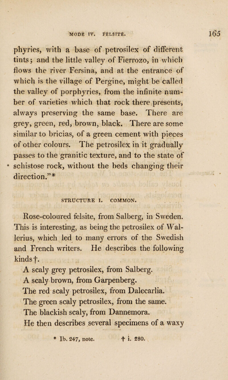 phyries, with a base of petrosilex of different tints; and the little valley of Fierrozo, in which flows the river Fersina, and at the entrance of which is the village of Pergine, might be called the valley of porphyries, from the infinite num¬ ber of varieties which that rock there presents, always preserving the same base. There are grey, green, red, brown, black. There are some similar to bricias, of a green cement with pieces of other colours. The petrosilex in it gradually passes to the granitic texture, and to the state of * schistose rock, without the beds changing their direction.”^ STRUCTURE I. COMMON. . , . Rose-coloured felsite, from Salberg, in Sweden. This is interesting, as being the petrosilex of Wal- lerius, which led to many errors of the Swedish and French writers. He describes the following kinds f. A scaly grey petrosilex, from Salberg. A scaly brown, from Garpenberg. The red scaly petrosilex, from Dalecarlia. The green scaly petrosilex, from the same. The blackish scaly, from Dannemora. He then describes several specimens of a waxy * Ib. 247, note. t i. 280.