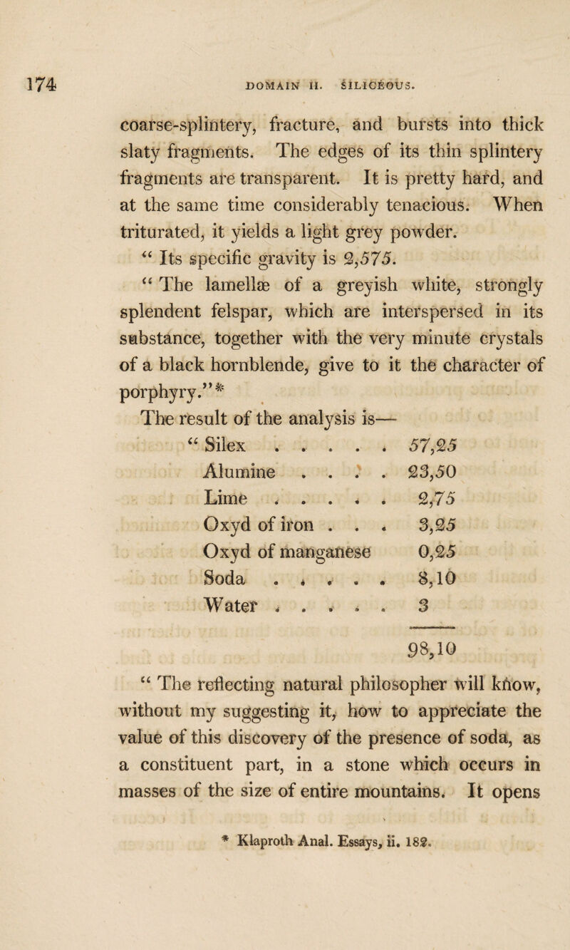 coarse-splintery, fracture, and bursts into thick slaty fragments. The edges of its thin splintery fragments are transparent. It is pretty hard, and at the same time considerably tenacious. When triturated, it yields a light grey powder. Its specific gravity is 2,575. The lamellae of a greyish white, strongly splendent felspar, which are interspersed in its substance, together with the very minute crystals of a black hornblende, give to it the character of porphyry.*’^ The result of the analysis is— Silex ..... 57,25 Alumine . . .'^ . 23,50 Lime . . . . 2,75 Oxyd of iron . . . 3,25 Oxyd of manganese 0,25 Soda . * . . . 8,10 Water . . . ^ . 3 98,10 ‘‘ The reflecting natural philosopher tvill kffow, without my suggesting it, how to appreciate the value of this discovery of the presence of soda, as a constituent part, in a stone which occurs in masses of the size of entire mountains^ It opens ♦ Klaproth Anal. Essays, ii, 182.