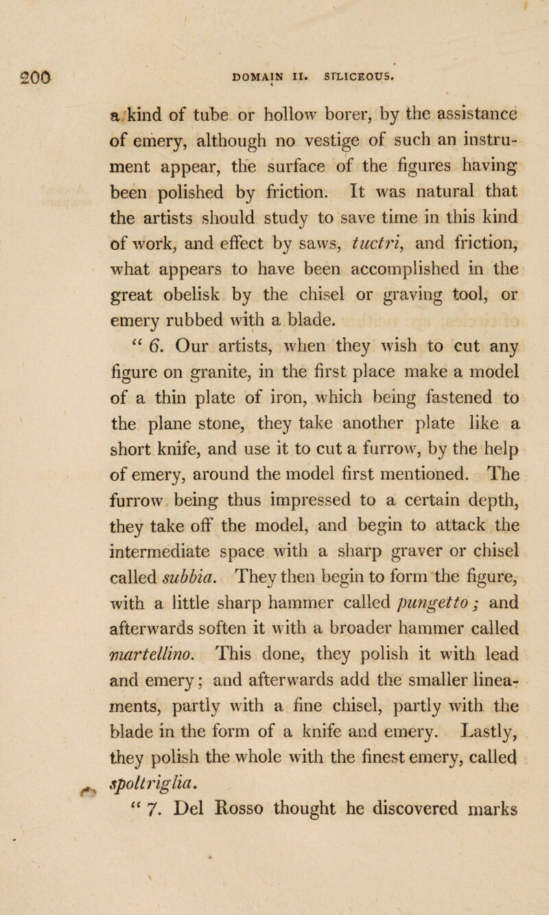 a kind of tube or hollow borer, by the assistance of emery, although no vestige of such an instru¬ ment appear, the surface of the figures having been polished by friction. It was natural that the artists should study to save time in this kind of work, and effect by saws, tuctri^ and friction, what appears to have been accomplished in the great obelisk by the chisel or graving tool, or emery rubbed with a blade. 6. Our artists, when they wish to cut any figure on granite, in the first place make a model of a thin plate of iron, which being fastened to the plane stone, they take another plate like a short knife, and use it to cut a furrow, by the help of emery, around the model first mentioned. The furrow being thus impressed to a certain depth, they take off the model, and begin to attack the intermediate space with a sharp graver or chisel called subbia. They then begin to form the figure, with a little sharp hammer called pungetto ; and afterwards soften it with a broader hammer called martellino. This done, they polish it with lead and emery; and afterwards add the smaller linea¬ ments, partly with a fine chisel, partly with the blade in the form of a knife and emery. Lastly, they polish the whole with the finest emery, called spot triglia.