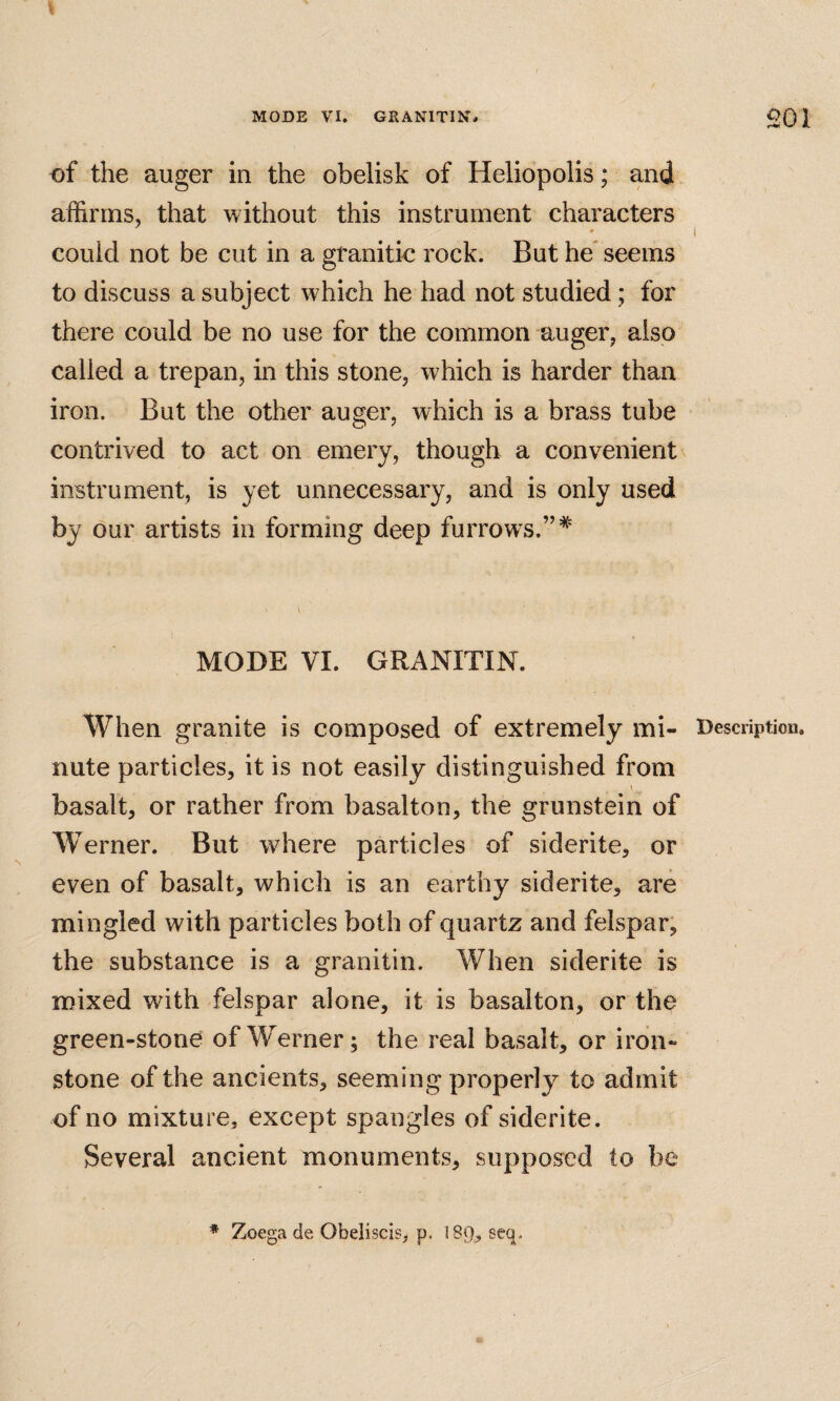 of the auger in the obelisk of Heliopolis; and affirms, that without this instrument characters 0 could not be cut in a granitic rock. But he* seems to discuss a subject which he had not studied; for there could be no use for the common auger, also called a trepan, in this stone, which is harder than iron. But the other auger, which is a brass tube contrived to act on emery, though a convenient instrument, is yet unnecessary, and is only used by our artists in forming deep furrows.” MODE VI. GRANITIN. When granite is composed of extremely mi- Description, nute particles, it is not easily distinguished from basalt, or rather from basalton, the grunstein of W erner. But where particles of siderite, or even of basalt, which is an earthy siderite, are mingled with particles both of quartz and felspar, the substance is a granitin. When siderite is mixed with felspar alone, it is basalton, or the green-stone of W^erner; the real basalt, or iron¬ stone of the ancients, seeming properly to admit of no mixture, except spangles of siderite. Several ancient monuments, supposed to be * Zoega de Obeliscis, p. 189, seq.