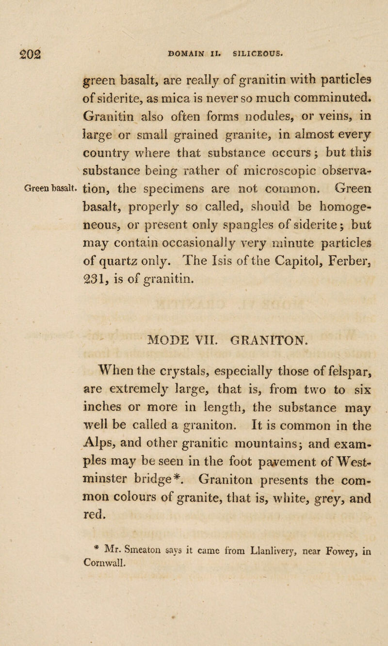 green basalt, are really of granitin with particles of siderite, as mica is never so much comminuted. Granitin also often forms nodules, or veins, in large or small grained granite, in almost every country where that substance occurs; but this substance being rather of microscopic observa- Greenbasalt, tion, the specimens are not common. Green basalt, properly so called, should be homoge¬ neous, or present only spangles of siderite; but may contain occasionally very minute particles of quartz only. The Isis of the Capitol, Ferber, ^31, is of granitin. MODE VIL GRANITON. When the crystals, especially those of felspar, are extremely large, that is, from two to six inches or more in length, the substance may well be called a graniton. It is common in the Alps, and other granitic mountains; and exam¬ ples may be seen in the foot pavement of West¬ minster bridge*. Graniton presents the com¬ mon colours of granite, that is, white, grey, and red. * Mr. Smeaton says it came from Llanliver}’^, near Fowey, in Cornwall.