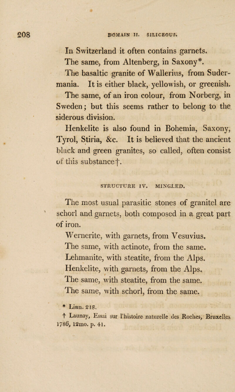 208 DOMAIN II. SILICEOUS* In Switzerland it often contains garnets. The same> from Altenberg, in Saxony*. The basaltic granite of Wallerius, from Suder- mania. It is either black, yellowish, or greenish. The same, of an iron colour, from Norberg, in Sweden; but this seems rather to belong to the^ siderous division. Henkelite is also found in Bohemia, Saxony, Tyrol, Stiria, &c. It is believed that the ancient black and green granites, so called, often consist uf this substance f. STRUCTURE IV. MINGLED. The most usual parasitic stones of granitel are ' schorl and garnets, both composed in a great part of iron. Wernerite, with garnets, from Vesuvius. The same, with actinote, from the same. Lehmanite, with steatite, from the Alps. Henkelite, with garnets, from the Alps. The same, with steatite, from the same. The same, with schorl, from the same. I * Linn. 218, t Launay, Essai s\ir I’histoire naturellc des Roches, Bruxelles 1786, 12mo. p. 41.