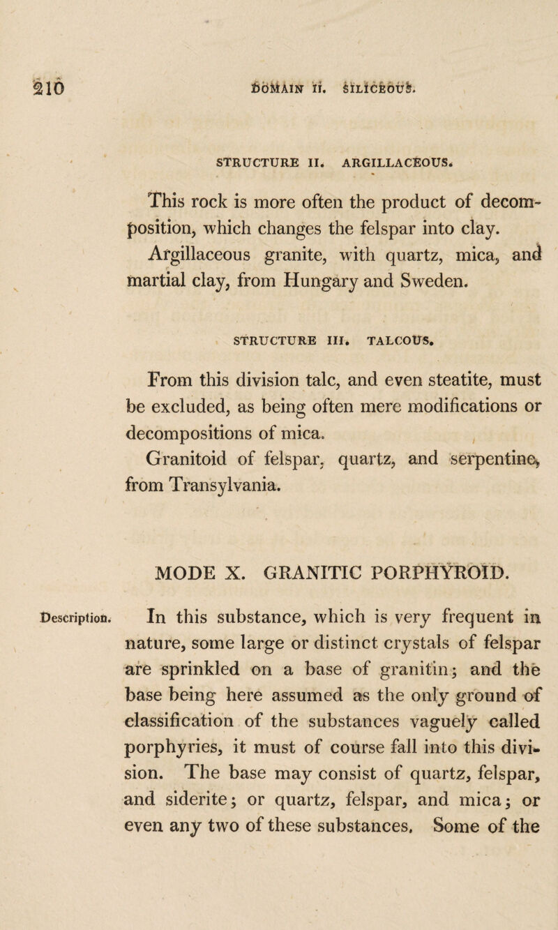 Description^ STRUCTURE II. ARGILLACEOUS. This rock is more often the product of decom¬ position, which changes the felspar into clay. Argillaceous granite, with quartz, mica, and martial clay, from Hungary and Sweden. I STRUCTURE III. TALCOUS, From this division talc, and even steatite, must be excluded, as being often mere modifications or decompositions of mica. Granitoid of felspar, quartz, and serpentine^ from Transylvania. MODE X. GRANITIC PORPHYROID. In this substance, which is very frequent in nature, some large or distinct crystals of felspar are sprinkled on a base of granitin; and the base being here assumed as the only ground of classification of the substances vaguely called porphyries, it must of course fall into this divi¬ sion. The base may consist of quartz, felspar, and siderite; or quartz, felspar, and mica 5 or even any two of these substances, Some of the