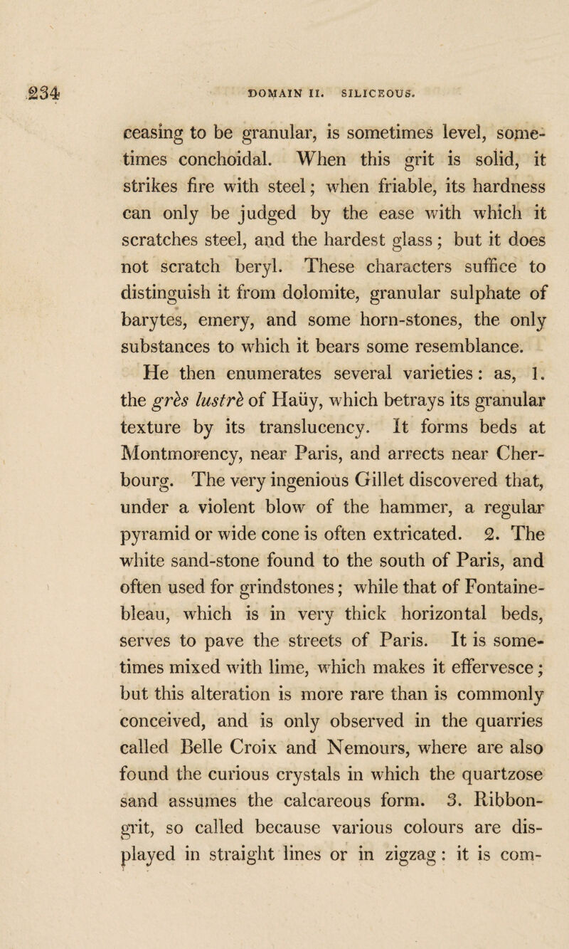 ceasing to be granular, is sometimes level, some¬ times conchoidal. When this grit is solid, it strikes fire with steel; when friable, its hardness can only be judged by the ease with which it scratches steel, and the hardest glass; but it does not scratch beryl. These characters suffice to distinguish it from dolomite, granular sulphate of ¥ barytes, emery, and some horn-stones, the only substances to which it bears some resemblance. He then enumerates several varieties: as, 1. the gr^s lustrh of Haiiy, which betrays its granular texture by its translucency. It forms beds at Montmorency, near Paris, and arrects near Cher¬ bourg. The very ingenious Gillet discovered that, under a violent blow of the hammer, a regular pyramid or wide cone is often extricated. 2. The white sand-stone found to the south of Paris, and often used for grindstones; while that of Fontaine¬ bleau, which is in very thick horizontal beds, serves to pave the streets of Paris. It is some¬ times mixed with lime, which makes it effervesce; but this alteration is more rare than is commonly conceived, and is only observed in the quarries called Belle Croix and Nemours, where are also found the curious crystals in which the quartzose sand assumes the calcareous form. 3. Ribbon- gi'it, so called because various colours are dis¬ played in straight lines or in zigzag: it is com-