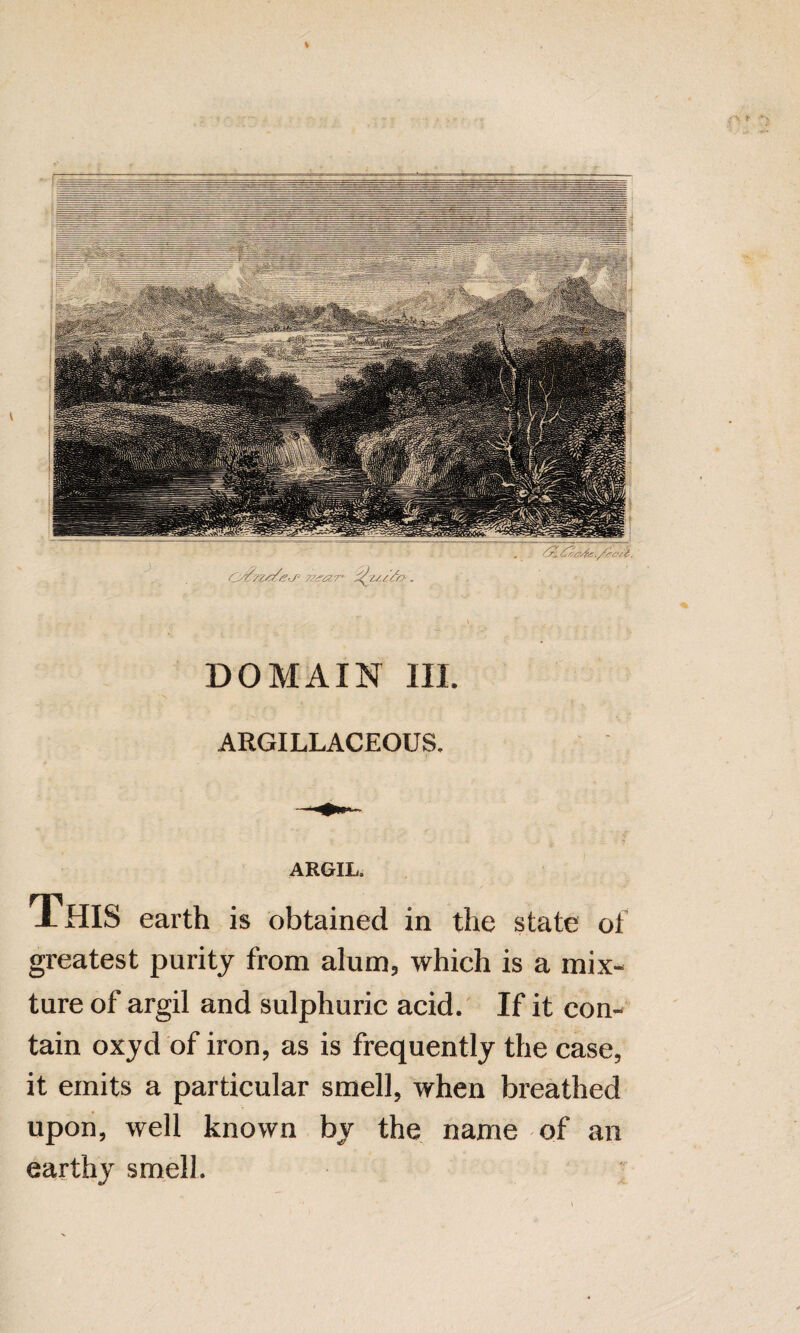 % ,-v ► DOMAIN III. ARGILLACEOUS. ARGIL. This earth is obtained in the state of greatest purity from alum, which is a mix¬ ture of argil and sulphuric acid. If it con¬ tain oxyd of iron, as is frequently the case, it emits a particular smell, when breathed upon, well known by the name of an earthy smell. :