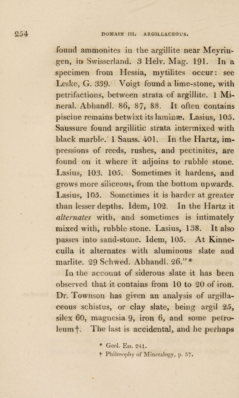 found ammonites in the argillite near Meyrin- geUj in Swisserland. 3 Helv. Mag. 191. In a specimen from Hessia, mytilites occur: see Leske, G. 339- Voigt found a lime-stone, with petrifactions, between strata of argillite. 1 Mi¬ neral. Abhandl. 86, 87, 88. It often contains piscine remains betwixt its laminae. Lasius, 105. Saussure found argillitic strata intermixed with black marble. 1 Sauss. 401. In the Hartz, im¬ pressions of reeds, rushes, and pectinites, are found on it where it adjoins to rubble stone. Lasius, 103. 105. Sometimes it hardens, and grows more siliceous, from the bottom upwards. Lasius, 105. Sometimes it is harder at greater than lesser depths. Idem, 102. In the Hartz it alteryiates with, and sometimes is intimately mixed with, rubble stone. Lasius, 138. It also passes into sand-stone. Idem, 105. At Kinne- culla it alternates with aluminous slate and marlite. 29 Schwed. Abhandl. 26.”* In the account of siderous slate it has been observed that it contains from 10 to 20 of iron. Dr. Townson has given an analysis of argilla¬ ceous schistiis, or clay slate, being argil 25, silex 60, magnesia 9, iron 6, and some petro¬ leum f. The last is accidental, and he perhaps * Geol. Ess. 241. f Philosophy of Mineralogy, p. 57. %