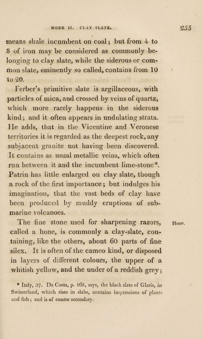 means shale incumbent on coal; but from 4 to 8 of iron may be considered as commonly be¬ longing to clay slate, while the siderous or com¬ mon slate, eminently so called, contains from 10 to 20. Ferber’s primitive slate is argillaceous, with particles of mica, and crossed by veins of quartz, which more rarely happens in the siderous kind; and it often appears in undulating strata. He adds, that in the Vicentine and Veronese territories it is regarded as the deepest rock, any subjacent granite not having been discovered. It contains as usual metallic veins, which often run between it and the incumbent lime-stone'^. Patrin has little enlarged on clay slate, though a rock of the first importance; but indulges his imagination, that the vast beds of clay have been produced by muddy eruptions of sub¬ marine volcanoes. The fine stone used for sharpening razors, called a hone, is commonly a clay-slate, con¬ taining, like the others, about 60 parts of fine silex. It is often of the cameo kind, or disposed in layers of different colours, the upper of a whitish yellow, and the under of a reddish grey; * Italy, 37. Da Costa, p. l65, says, the black slate of Claris, in Svvisserland, which rises in slabs, contains impressions of plants Hone.