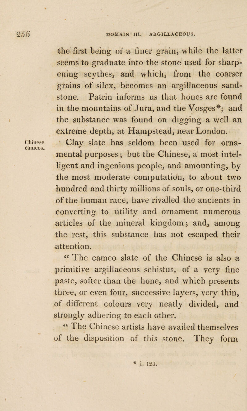the first being of a finer grain, while the latter seems to graduate into the stone used for sharp¬ ening scythes, and which, from the coarser grains of silex, becomes an argillaceous sand¬ stone. Patrin informs us that hones are found in the mountains of Jura, and the Vosges*^; and the substance was found on digging a well an extreme depth, at Hampstead, near London. Chinese ‘ Clay slatc has seldom been used for orna- cameos, mental purposes; but the Chinese, a most intel¬ ligent and ingenious people, and amounting, by the most moderate computation, to about two hundred and thirty millions of souls, or one-third of the human race, have rivalled the ancients in converting to utility and ornament numerous articles of the mineral kingdom; and^ among the rest, this substance has not escaped their attention. / The cameo slate of the Chinese is also a primitive argillaceous schistus, of a very fine paste, softer than the hone, and which presents three, or even four, successive layers, very thin, of different colours very neatly divided, and strongly adhering to each other. The Chinese artists have availed themselves of the disposition of this stone. They form