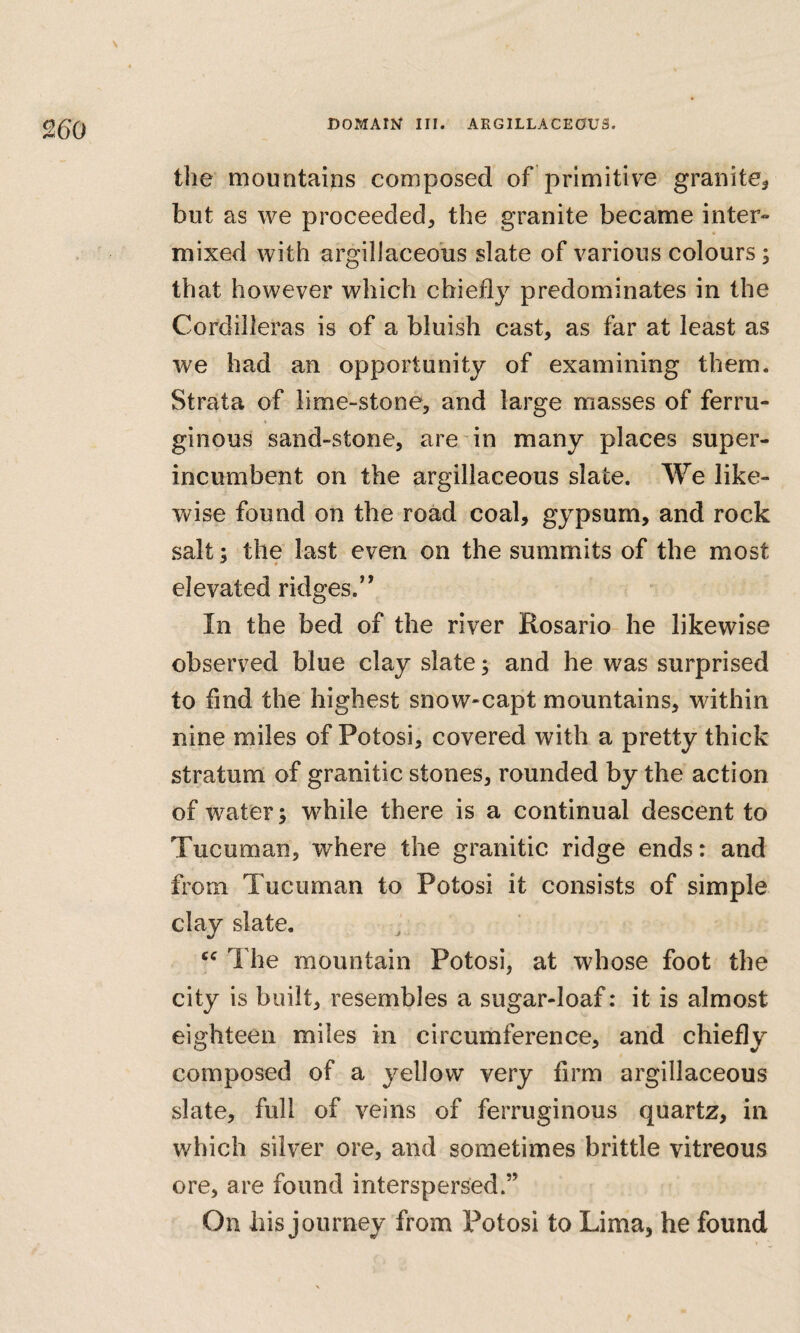 \ the mountains composed of primitive granite^ but as we proceeded, the granite became inter» mixed with argillaceous slate of various colours; that however which chiefly predominates in the Cordilleras is of a bluish cast, as far at least as we had an opportunity of examining them. Strata of lime-stone, and large masses of ferru- ginous sand-stone, are in many places super¬ incumbent on the argillaceous slate. We like¬ wise found on the road coal, gypsum, and rock salt; the last even on the summits of the most elevated ridges.” In the bed of the river Rosario he likewise observed blue clay slate; and he was surprised to find the highest snow-capt mountains, within nine miles of Potosi, covered with a pretty thick stratum of granitic stones, rounded by the action of water; while there is a continual descent to Tucuman, where the granitic ridge ends: and from Tucuman to Potosi it consists of simple clay slate. The mountain Potosi, at whose foot the city is built, resembles a sugar-loaf: it is almost eighteen miles in circumference, and chiefly composed of a yellow very firm argillaceous slate, full of veins of ferruginous quartz, in which silver ore, and sometimes brittle vitreous ore, are found interspersed.” On his journey from l^otosi to Lima, he found