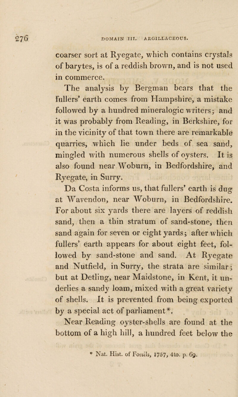 coarser sort at Rjegate, which contains crystals of barytes, is of a reddish brown, and is not used in commerce. The analysis by Bergman bears that the fullers’ earth comes from Hampshire, a mistake followed by a hundred mineralogic writers; and it was probably from Reading, in Berkshire, for in the vicinity of that town there are remarkable quarries, which lie under beds of sea sand, mingled with numerous shells of oysters. It is also found near Woburn, in Bedfordshire, and Ryegate, in Surry. Da Costa informs us, that fullers’ earth is dug at Wavendon, near Woburn, in Bedfordshire. For about six yards there are layers of reddish sand, then a thin stratum of sand-stone, then sand again for seven or eight yards; after which fullers’ earth appears for about eight feet, fol¬ lowed by sand-stone and sand. At Ryegate and Nutfield, in Surry, the strata are similar; but at Detling, near Maidstone, in Kent, it un¬ derlies a sandy loam, mixed with a great variety of shells. It is prevented from being exported by a special act of parliament*. Near Reading oyster-shells are found at the bottom of a high hill, a hundred feet below the Nat. Hist, of Fossils, 1757, 4to, p. 69.