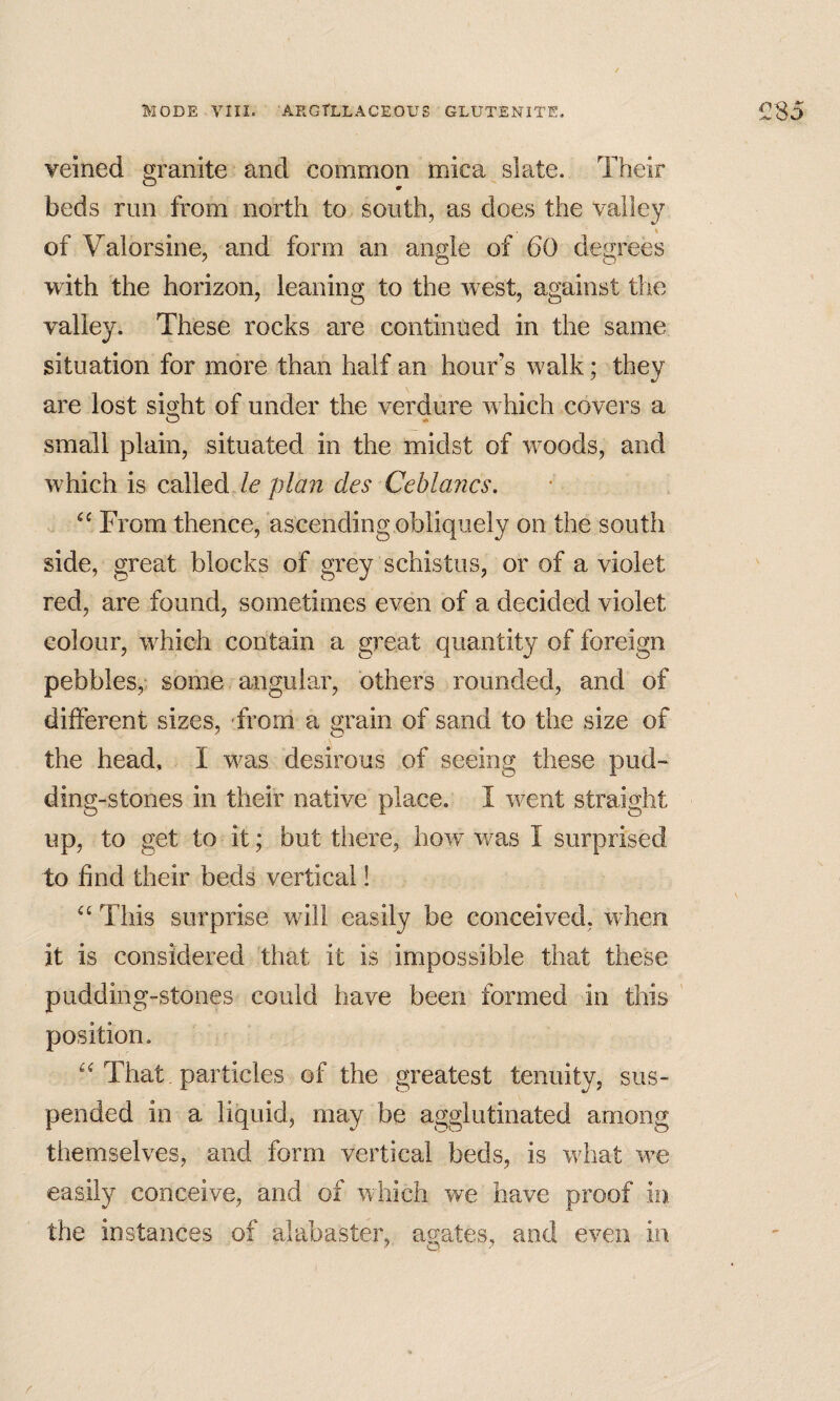 veined granite and common mica slate. Their beds run from north to south, as does the valley t of Valorsine, and form an angle of 60 degrees with the horizon, leaning to the west, against the valley. These rocks are continued in the same situation for more than half an hour’s walk; they are lost si^ht of under the verdure which covers a small plain, situated in the midst of woods, and which is called /€'p/^?2 des Ceblancs. From thence, ascending obliquely on the south side, great blocks of grey schistus, or of a violet red, are found, sometimes even of a decided violet colour, which contain a great quantity of foreign pebbles,* some angular, others rounded, and of different sizes, From a grain of sand to the size of the head, I was desirous of seeing these pud¬ ding-stones in their native place. I went straight up, to get to it; but there, how v/as I surprised to find their beds vertical! This surprise will easily be conceived, when it is considered that it is impossible that these pudding-stones could have been formed in this ' position. That particles of the greatest tenuity, sus¬ pended in a liquid, may be agglutinated among themselves, and form vertical beds, is what we easily conceive, and of which we have proof in the instances of alabaster, agates, and even in r