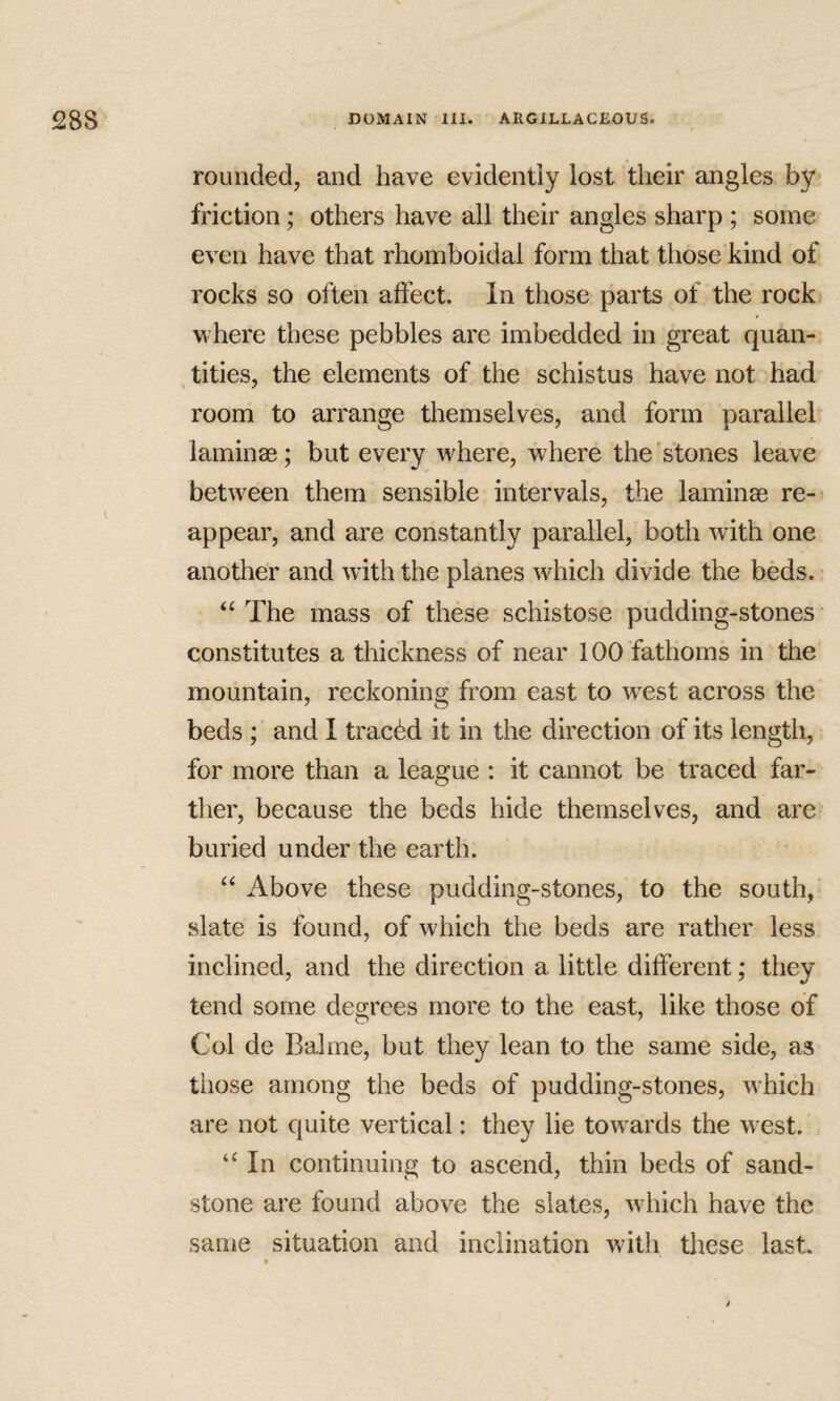 rounded, and have evidently lost their angles by friction; others have all their angles sharp ; some even have that rhomboidal form that those kind of rocks so often affect. In those parts of the rock / where these pebbles are imbedded in great quan¬ tities, the elements of the schistus have not had room to arrange themselves, and form parallel laminae; but every where, where the stones leave between them sensible intervals, the laminag re¬ appear, and are constantly parallel, both with one another and with the planes which divide the beds. ‘‘ The mass of these schistose pudding-stones constitutes a thickness of near 100 fathoms in the mountain, reckoning from east to west across the beds ; and I tracdd it in the direction of its length, for more than a league : it cannot be traced far¬ ther, because the beds hide themselves, and are buried under the earth. Above these pudding-stones, to the south, slate is found, of which the beds are rather less inclined, and the direction a little different; they tend some decrees more to the east, like those of Col de Balme, but they lean to the same side, as those among the beds of pudding-stones, w^hich are not quite vertical: they lie towards the w est. In continuing to ascend, thin beds of sand¬ stone are found above the slates, which have the same situation and inclination witli these last. t i