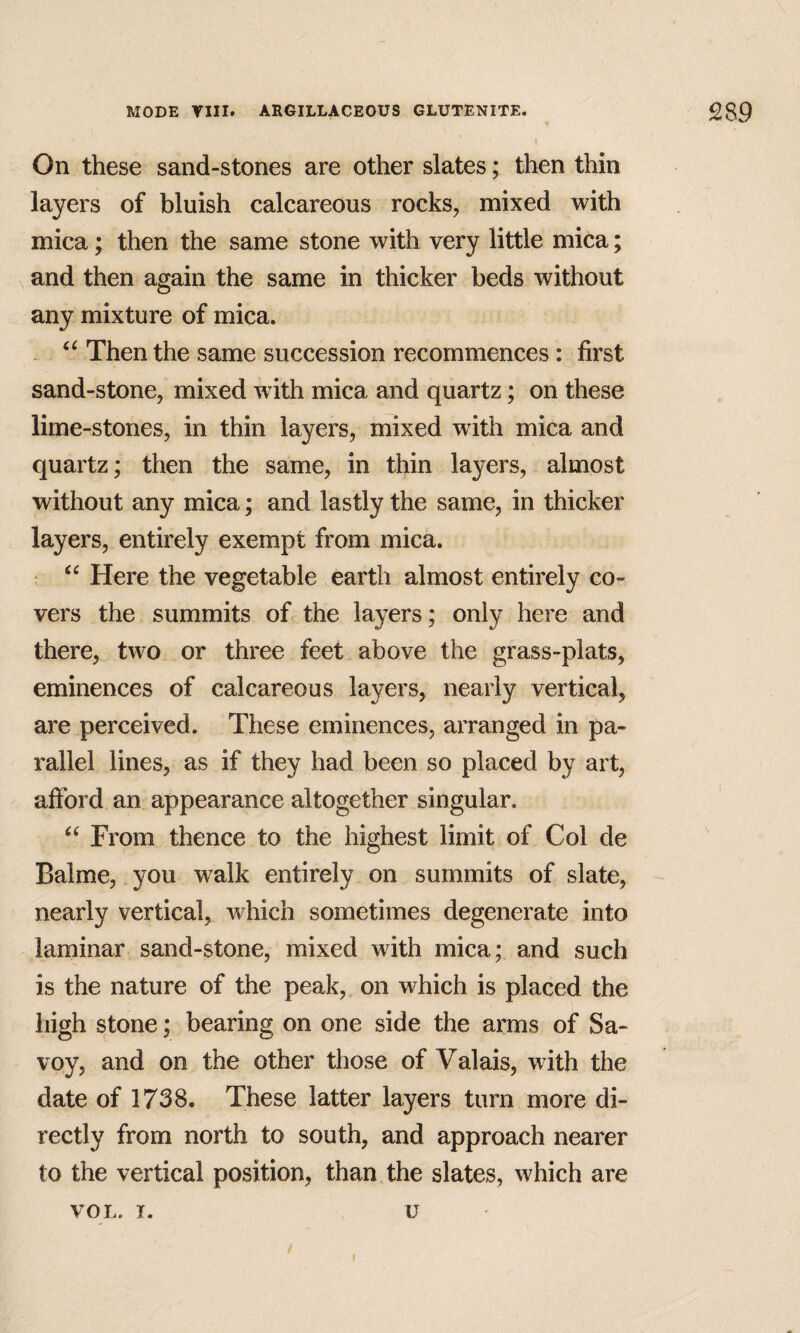 On these sand-stones are other slates; then thin layers of bluish calcareous rocks, mixed with mica; then the same stone with very little mica; and then again the same in thicker beds without any mixture of mica. Then the same succession recommences: first sand-stone, mixed with mica and quartz; on these lime-stones, in thin layers, mixed with mica and quartz; then the same, in thin layers, almost without any mica; and lastly the same, in thicker layers, entirely exempt from mica. ; Here the vegetable earth almost entirely co¬ vers the summits of. the layers; only here and there, two or three feet above the grass-plats, eminences of calcareous layers, nearly vertical, are perceived. These eminences, arranged in pa¬ rallel lines, as if they had been so placed by art, afford an appearance altogether singular. From thence to the highest limit of Col de Balme, you walk entirely on summits of slate, nearly vertical, which sometimes degenerate into laminar sand-stone, mixed with mica; and such is the nature of the peak, on which is placed the high stone; bearing on one side the arms of Sa¬ voy, and on the other those of Valais, with the date of 1738. These latter layers turn more di¬ rectly from north to south, and approach nearer to the vertical position, than the slates, which are VOL. T. u