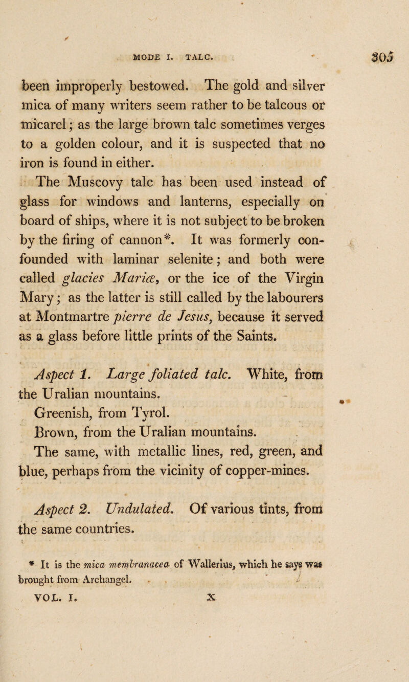 been improperly bestawed. The gold and silver mica of many writers seem rather to be talcous or micarel; as the large brown talc sometimes verges to a golden colour, and it is suspected that no iron is found in either. The Muscovy talc has been used instead of glass for windows and lanterns, especially on board of ships, where it is not subject to be broken by the firing of cannon^. It was formerly con¬ founded with laminar selenite; and both were called glades Mariee, or the ice of the Virgin Mary; as the latter is still called by the labourers at Montmartre plerre de Jesus, because it served as a glass before little prints of the Saints. Aspect 1, Large foliated talc. White, from the Uralian mountains. Greenish, from Tyrol. Brown, from the Uralian mountains. The same, with metallic lines, red, green, and blue, perhaps from the vicinity of copper-mines. Aspect 2. Undulated. Of various tints, from the same countries. ♦ It is the mica memhranaceOr of Wallerius, which he says wa* brought from A.rchangel. vox. I. X