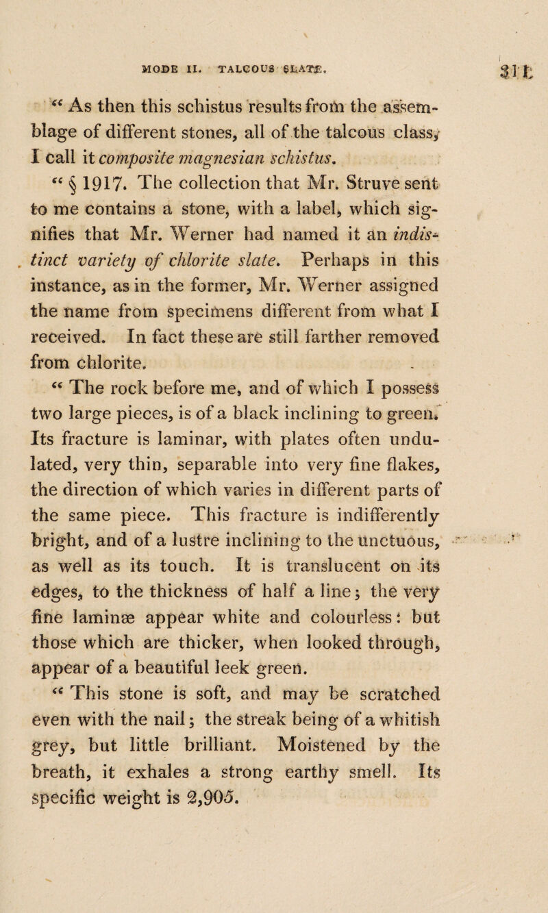 As then this schistus results from the assem¬ blage of different stones, all of the talcous class, I call it composite magnesian schistus, § 1917* The collection that Mr. Struve sent to me contains a stone, with a label, which sig¬ nifies that Mr. Werner had named it an indis^ , tinct variety of chlorite slate» Perhaps in this instance, as in the former, Mr. Werner assigned the name from specimens different from what I received. In fact these are still farther removed from chlorite. The rock before me, and of which I possess two large pieces, is of a black inclining to green* Its fracture is laminar, with plates often undu¬ lated, very thin, separable into very fine flakes, the direction of which varies in different parts of the same piece. This fracture is indifferently bright, and of a lustre inclining to the unctuous, as well as its touch. It is translucent on its edges, to the thickness of half a line; the very fine laminae appear white and colourless i but those which are thicker, when looked through, appear of a beautiful leek green. This stone is soft, and may be scratched even with the nail; the streak being of a whitish grey, but little brilliant. Moistened by the breath, it exhales a strong earthy smell. Its specific weight is 2,905.