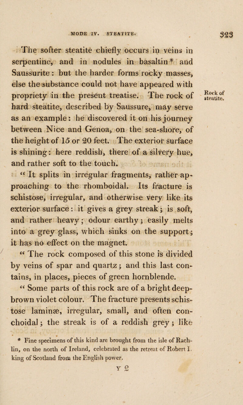 ' The softer steatite chiefly occurs in veins in serpentine, and in nodules in basaltin^ and Saussurite: but the harder forms rocky masses, else the substance could not have appeared with propriety in the present treatise. The rock of hard steatite, described by Saussure,' may serve as an example: he discovered it on his journey between Nice and Genoa, on the sea-shore, of the height of 15 or 20 feet. The exterior surface is shining: here reddish, there of a silvery hue, and rather soft to the touch. ^ { “ It splits in irregular fragments^ rather ap« preaching to the rhomboidal. Its fracture is schistose, irregular, and otherwise very like its exterior surface : it gives a grey streak; is soft, and rather heavy; odour earthy; easily melts into a grey glass, which sinks on the support; it has no effect on the magnet. “ The rock composed of this stone is divided by veins of spar and quartz; and this last con- tains, in places, pieces of green hornblende. Some parts of this rock are of a bright deep- brown violet colour. The fracture presents schis¬ tose laminse, irregular, small, and often con- choidal; the streak is of a reddish grey; like • « * Fine specimens of this kind are brought from the isle of Rach- lin, on the north of Ireland, celebrated as the retreat of Robert L king of Scotland from the English power. V ^ Rock of steatite. /