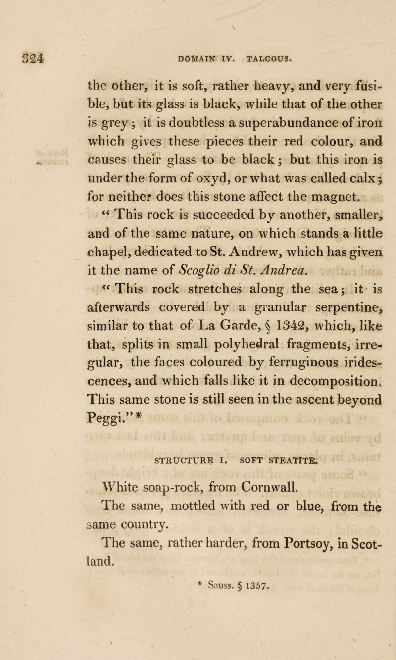 \ the other, it is soft, rather heavy, and very fusi¬ ble, but its glass is black, while that of the other is grey; it is doubtless a superabundance of iron which gives these pieces their red colour, and causes their glass to be black; but this iron is under the form of oxyd, or what was called calx; for neither does this stone affect the magnet. This rock is succeeded by another, smaller, and of the same nature, on which stands a little chapel, dedicated to St. Andrew, which has given it the name of Scoglio di St. Andrea. This rock stretches along the sea; it is afterwards covered by a granular serpentine, similar to that of La Garde, § 1342, which, like that, splits in small polyhedral fragments, irre¬ gular, the faces coloured by ferruginous irides¬ cences, and which falls like it in decomposition. This same stone is still seen in the ascent beyond Peggi.’’^ STRUCTURE I. SOFT STEATITE. White soap-rock, from Cornwall. The same, mottled with red or blue, from the same country. The same, rather harder, from Portsoy, in Scot¬ land. * Sauss. § 1357.