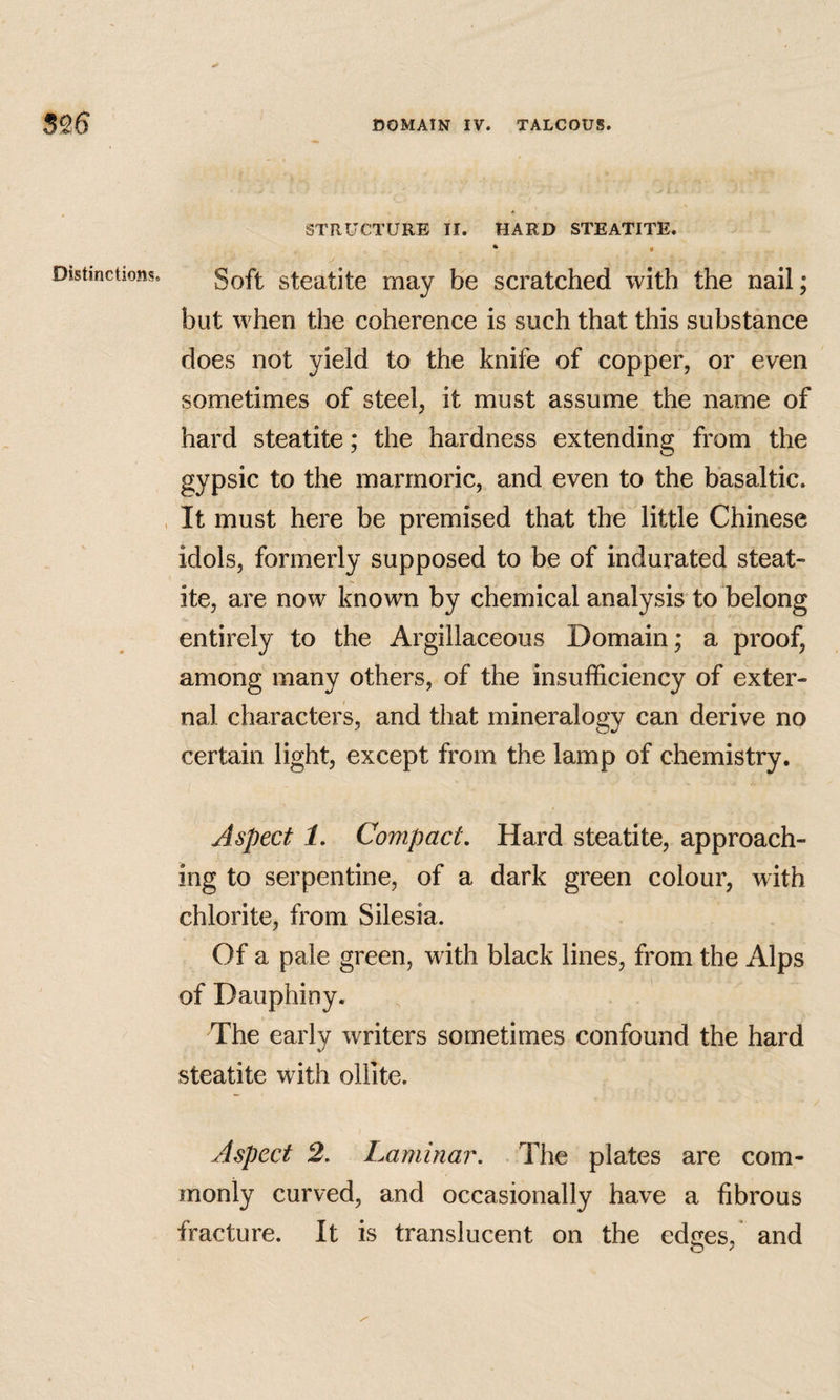 Distinctions. STRUCTURE II. HARD STEATITE. * I Soft steatite may be scratched with the nail; but when the coherence is such that this substance does not yield to the knife of copper, or even sometimes of steel, it must assume the name of hard steatite; the hardness extending from the gypsic to the marrnoric, and even to the basaltic. It must here be premised that the little Chinese idols, formerly supposed to be of indurated steat¬ ite, are now known by chemical analysis to belong entirely to the Argillaceous Domain; a proof, among many others, of the insufficiency of exter¬ nal characters, and that mineralogy can derive no certain light, except from the lamp of chemistry. Aspect 1, Compact, Hard steatite, approach¬ ing to serpentine, of a dark green colour, with chlorite, from Silesia. Of a pale green, with black lines, from the Alps of Dauphiny. The early writers sometimes confound the hard steatite with olllte. Aspect 2, Laminar. The plates are com¬ monly curved, and occasionally have a fibrous fracture. It is translucent on the edees. and o ^