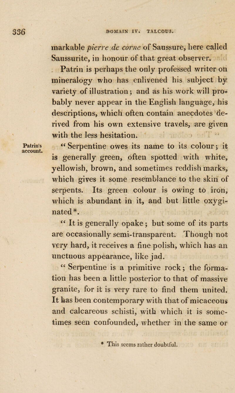 Patrin’s account. markable pierre de corne of Saussure, here called Saussurite, in honour of that great observer. . Patrin is perhaps the only professed writer on mineralogy who has enlivened his subject' by variety of illustration; and as his work will pro^ bably never appear in the English language, his descriptions, which often contain anecdotes'de¬ rived from his own extensive travels, are given with the less hesitation. * *  ‘‘Serpentine owes its name to its colour; it is generally green, often spotted with white, yellowish, brown, and sometimes reddish marks, which gives it some resemblance to the skin of serpents. Its green colour is owing to iron, which is abundant in it, and but little oxygi- nated*. “ It is generally opake; but some of its parts are occasionally semi-transparent. Though not very hard, it receives a fine polish, which has an unctuous appearance, like jad. “ Serpentine is a primitive rock; the forma¬ tion has been a little posterior to that of massive granite, for it is very rare to find them united. It has been contemporary with that of micaceous and calcareous schisti, with which it is some¬ times seen confounded, whether in the same or * This seems rather doubtful.