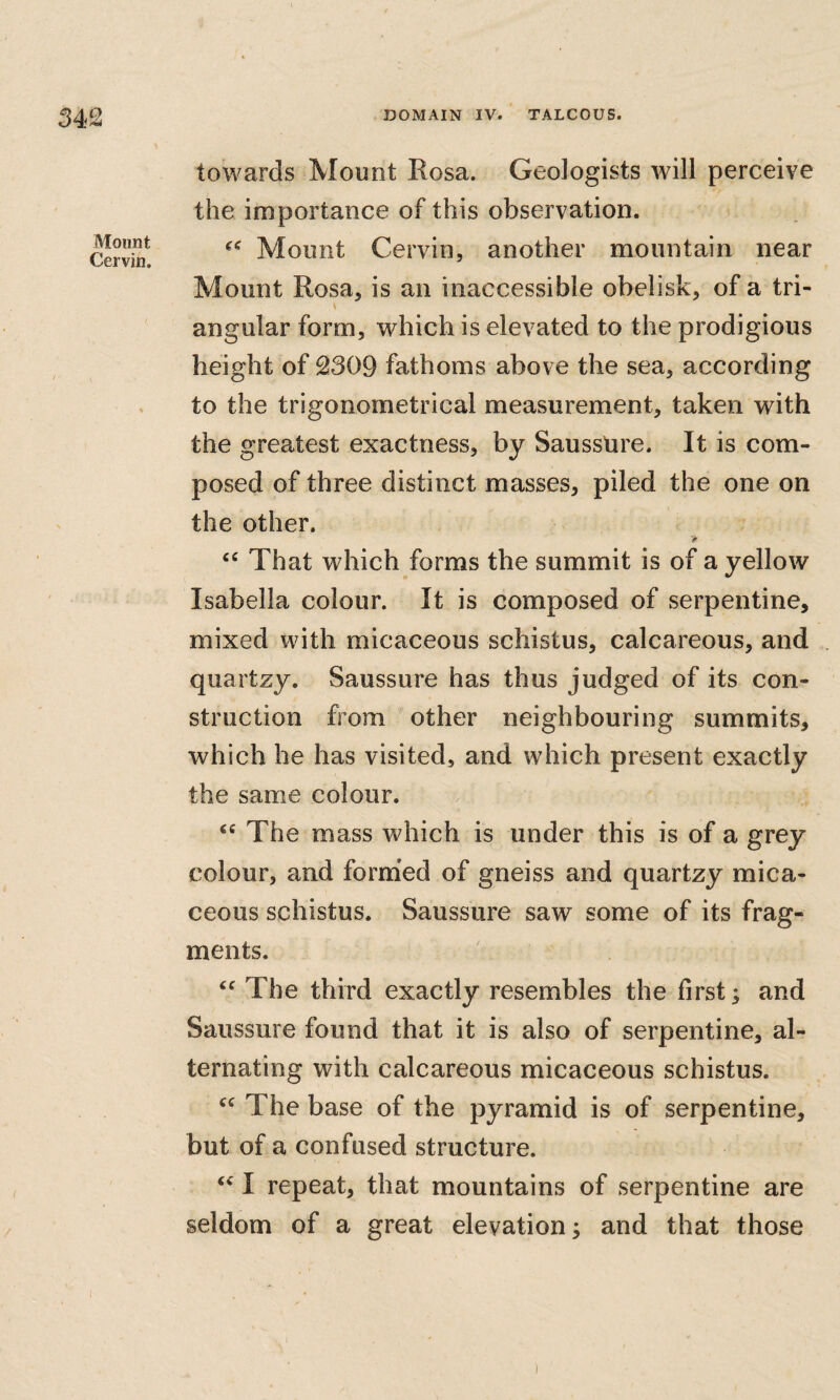 Mount Cervin, / towards Mount Rosa. Geologists will perceive the importance of this observation. Mount Cervin, another mountain near Mount Rosa, is an inaccessible obelisk, of a tri- angular form, which is elevated to the prodigious height of 2309 fathoms above the sea, according to the trigonometrical measurement, taken with the greatest exactness, by Sausstire. It is com¬ posed of three distinct masses, piled the one on the other. “ That which forms the summit is of a yellow Isabella colour. It is composed of serpentine, mixed with micaceous schistus, calcareous, and quartzy. Saussure has thus judged of its con¬ struction from other neighbouring summits, which he has visited, and which present exactly the same colour. The mass which is under this is of a grey colour, and formed of gneiss and quartzy mica¬ ceous schistus. Saussure saw some of its frag¬ ments. The third exactly resembles the first; and Saussure found that it is also of serpentine, al¬ ternating with calcareous micaceous schistus. The base of the pyramid is of serpentine, but of a confused structure. I repeat, that mountains of serpentine are seldom of a great elevation; and that those