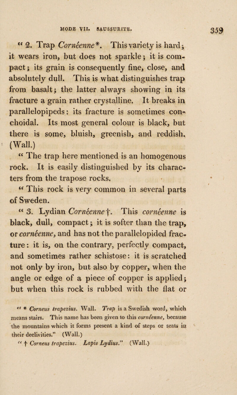 Tra.p Corneenne^, This variety is hard j it wears iron, but does not sparkle; it is com¬ pact ; its grain is consequently fine, close, and absolutely dull. This is what distinguishes trap from basalt; the latter always showing in its fracture a grain rather crystalline. It breaks in parallelepipeds: its fracture is sometimes con- choidal. Its most general colour is black, but there is some, bluish, greenish, and reddish. (Wall.) The trap here mentioned is an homogenous rock. It is easily distinguished by its charac¬ ters from the trapose rocks. This rock is very common in several parts of Sweden. 3. Lydian CornSen?ie'f. This corneenne is black, dull, compact; it is softer than the trap, or corntenne^ and has not the parallelopided frac¬ ture : it is, on the contrary, perfectly compact, and sometimes rather schistose: it is scratched not only by iron, but also by copper, when the angle or edge of a piece of copper is applied; but when this rock is rubbed with the flat or ** * Corneus trapezius. Wall. Trap is a Swedish word, which means stairs. This name has been given to this corneenne, because the mountains which it forms present a kind of steps or seats irt their declivities.*’ (Wall.) f Corneus trapezius. Lapis Lydius.'’’ (Wall.)