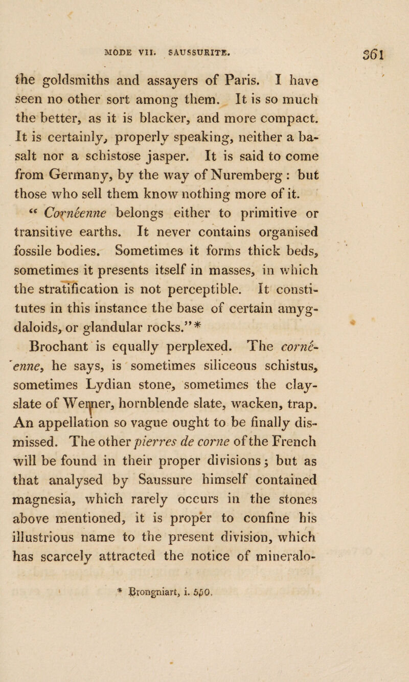 the goldsmiths and assayers of Paris. I have seen no other sort among them. It is so much the better, as it is blacker, and more compact. It is certainly^ properly speaking, neither a ba¬ salt nor a schistose jasper. It is said to come from Germany, by the way of Nuremberg : but those who sell them know nothing more of it. Cofn^enjie belongs either to primitive or transitive earths. It never contains organised fossile bodies. Sometimes it forms thick beds, sometimes it presents itself in masses, in which the stratification is not perceptible. It consti¬ tutes in this instance the base of certain amyg- daloids, or glandular rocks.’’^ Brochant is equally perplexed. The come-- 'enney he says, is sometimes siliceous schistus, sometimes Lydian stone, sometimes the clay- slate of Weiyier, hornblende slate, wacken, trap. An appellation so vague ought to be finally dis¬ missed. The other pierres de come of the French will be found in their proper divisions; but as that analysed by Saussure himself contained magnesia, which rarely occurs in the stones above mentioned, it is proper to confine his illustrious name to the present division, which has scarcely attracted the notice of mineralo- '* Brongniart, i. 6^0.