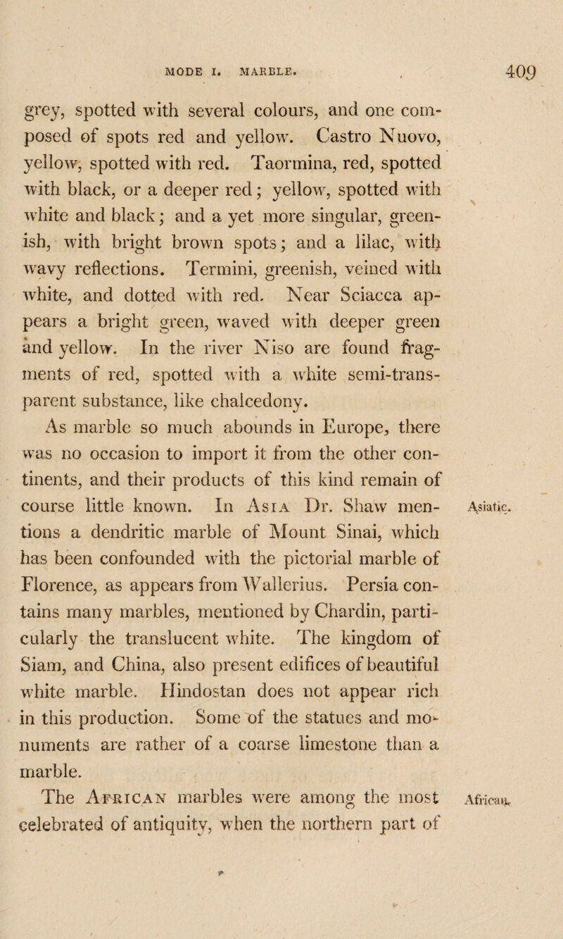 grey, spotted with several colours, and one com¬ posed of spots red and yellow. Castro Nuovo, yellow, spotted with red. Taormina, red, spotted with black, or a deeper red; yellow, spotted w ith white and black; and a yet more singular, green¬ ish, with bright brown spots; and a lilac, wdth w^avy reflections. Termini, greenish, veined with white, and dotted with red. Near Sciacca ap¬ pears a bright green, weaved with deeper green and yellow. In the river Niso are found frag¬ ments of red, spotted w ith a white semi-trans¬ parent substance, like chalcedony. As marble so much abounds in Europe, there was no occasion to import it from the other con¬ tinents, and their products of this kind remain of course little known. In Asia Dr. Shaw men¬ tions a dendritic marble of Mount Sinai, which has been confounded with the pictorial marble of Florence, as appears from Wallerius. Persia con¬ tains many marbles, mentioned by Chardin, parti¬ cularly the translucent w^hite. The kingdom of Siam, and China, also present edifices of beautiful wdiite marble. Hindostan does not appear rich in this production. Some of the statues and mo^ numents are rather of a coarse limestone than a marble. The African marbles w^ere among the most celebrated of antiquity, wdien the northern part of 1^ i\siatic. Africai^