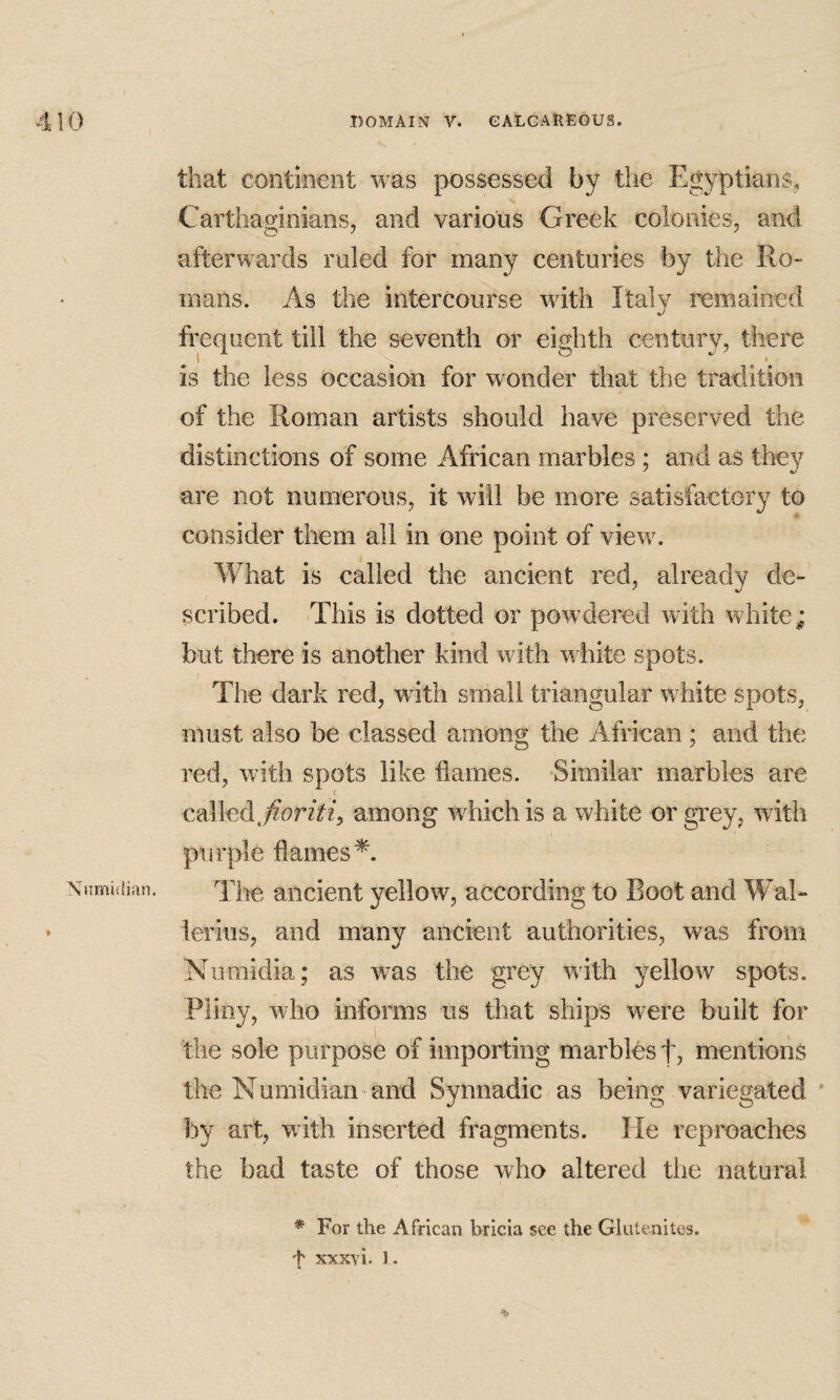 Numidian. » that continent was possessed by the Egyptians, Carthaginians, and various Greek colonies, and afterwards ruled for many centuries by the Ro¬ mans. As the intercourse with Italy remained frequent till the seventh or eighth century, there is the less occasion for wonder that the tradition of the Roman artists should have preserved the distinctions of some African marbles; and as they are not numerous, it will be more satisfactory to consider them all in one point of view. What is called the ancient red, already de¬ scribed. This is dotted or powdered with white; but there is another kind with white spots. The dark red, wnth small triangular white spots, must also be classed among the African ; and the red, with spots like flames. Similar marbles are called.among which is a white or gvey, with purple flames^. The ancient yellow, according to Boot and Wal- lerius, and many ancient authorities, was from Numidia; as was the grey with yellow spots. Pliny, who informs us that ships were built for the sole purpose of importing marbles f, mentions the Numidian and Synnadic as being variegated ' by art, with inserted fragments. He reproaches the bad taste of those who altered the natural * For the African bricia see the GUitenites.