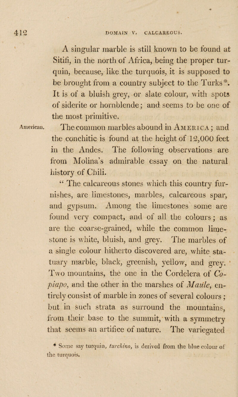 American. A singular marble is still known to be found at Sitid, in the north of Africa, being the proper tur- quin, because, like the turquois, it is supposed to be brought from a country subject to the Turks It is of a bluish grey, or slate colour, with spots of siderite or hornblende; and seems to be one of the most primitive. The common marbles abound in America; and the conchitic is found at the height of 12,000 feet in the Andes. The following observations are from Molina’s admirable essay on the natural history of Chili. The calcareous stones which this country fur¬ nishes, are limestones, marbles, calcareous spar, and gypsum. Among the limestones some are found very compact, and of all the colours; as are the coarse-grained, while the common lime¬ stone is white, bluish, and grey. The marbles of a single colour hitherto discovered are, white sta- tuary marble, black, greenish, yellow, and grey. ' Two mountains, the one in the Cordelera of Co- piapo^ and the other in the marshes of Matile^ en¬ tirely consist of marble in zones of several colours ; but in feuch strata as surround the mountains, from their base to the summit, with a symmetr}^ that seems an artifice of nature. The variegated * Some say turquin, turcJdno, is derived from the blue colour of the turquois.