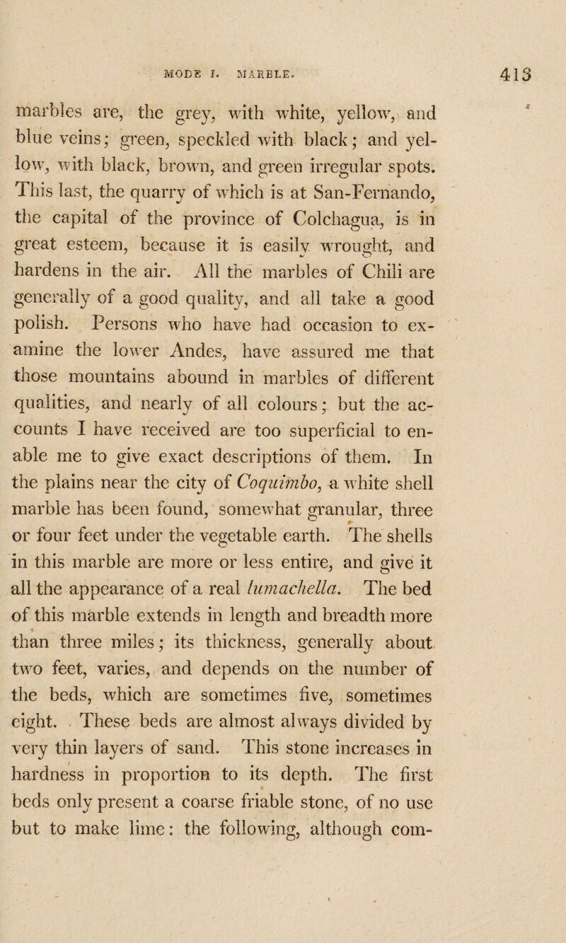 marbles are, the grey, with white, yellow,v and blue veins; green, speckled with black; and yel¬ low, with black, brown, and green irregular spots. This last, the quarry of w^hich is at San-Fernando, the capital of the province of Colchagua, is in great esteem, because it is easily wTought, and hardens in the air. All the marbles of Chili are generally of a good quality, and all take a good polish. Persons who have had occasion to ex¬ amine the low^er Andes, have assured me that those mountains abound in marbles of different qualities, and nearly of all colours; but the ac¬ counts I have received are too superficial to en¬ able me to give exact descriptions of them. In the plains near the city of Coquimho, a w^hite shell marble has been found, somew^hat granular, three or four feet under the vegetable earth. The shells in this marble are more or less entire, and give it all the appearance of a real himachella. The bed of this marble extends in length and breadth more than three miles; its thickness, generally about tw^o feet, varies, and depends on the number of the beds, which are sometimes five, sometimes eight. . These beds are almost always divided by very thin layers of sand. This stone increases in hardness in proportion to its depth. The first beds only present a coarse friable stone, of no use but to make lime: the following, although com-