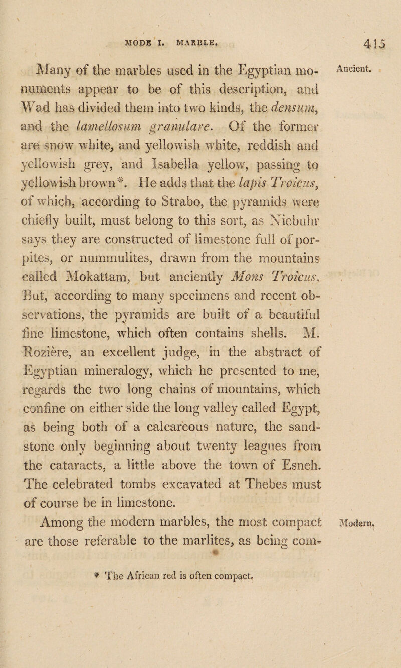 Many of the marbles used in the Egyptian mo-^ numents appear to be of this description, and Wad has divided them into two kinds, the densum, and the lamellosiim gramilare. Of the former are snow white, and yellowish white, reddish and yellowish grey, and Isabella yellow, passing to yellowish brown He adds that the lapis Troicus, of which, according to Strabo, the pyramids were chiefly built, must belong to this sort, as Niebuhr says they are constructed of limestone full of por- pites, or nummulites, drawn from the mountains called Mokattam, but anciently Moiis Troicus, But, according to many specimens and recent ob¬ servations, the pyramids are built of a beautiful line limestone, which often contains shells. M. Eoziere, an excellent judge, in the abstract of Egyptian mineralogy, which he presented to me, regards the two long chains of mountains, which confine on either side the long valley called Egypt, as being both of a calcareous nature, the sand¬ stone only beginning about twmnty leagues from the cataracts, a little above the town of Esneh. The celebrated tombs excavated at Thebes must of course be in limestone. Among the modern marbles, the most compact are those referable to the marlites, as being com- Andent. Modern. ^ The African red is often compact.