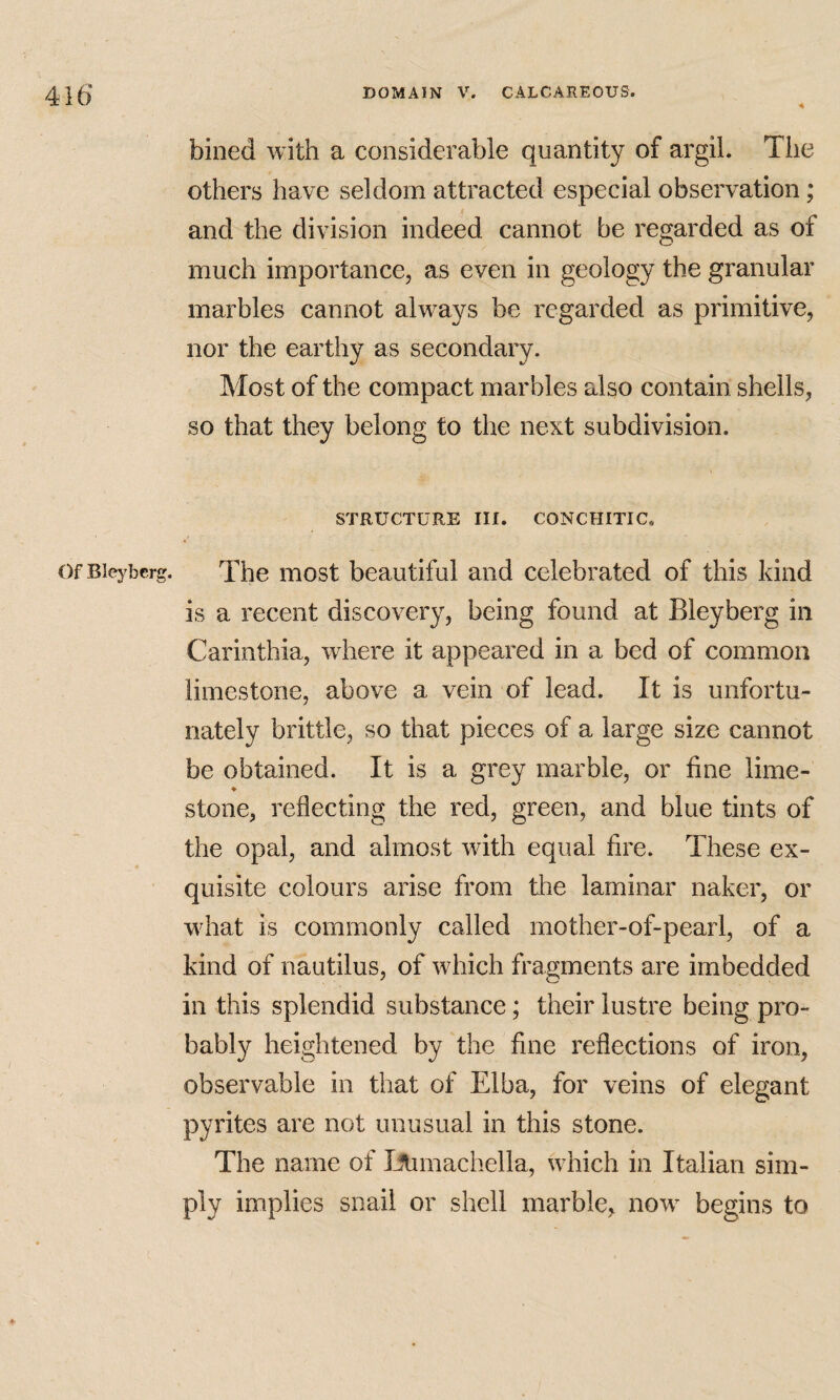 bined with a considerable quantity of argil. The others have seldom attracted especial observation; and the division indeed cannot be regarded as of much importance, as even in geology the granular marbles cannot always be regarded as primitive, nor the earthy as secondary. Most of the compact marbles also contain shells, so that they belong to the next subdivision. STRUCTURE III. CONCHITIC, OfBieyberg. The most beautiful and celebrated of this kind is a recent discovery, being found at Bleyberg in Carinthia, where it appeared in a bed of common limestone, above a vein of lead. It is unfortu¬ nately brittle, so that pieces of a large size cannot be obtained. It is a grey marble, or fine lime- ♦ stone, reflecting the red, green, and blue tints of the opal, and almost with equal fire. These ex¬ quisite colours arise from the laminar naker, or what is commonly called mother-of-pearl, of a kind of nautilus, of which fragments are imbedded in this splendid substance; their lustre being pro¬ bably heightened by the fine reflections of iron, observable in that of Elba, for veins of elegant pyrites are not unusual in this stone. The name of I^machella, which in Italian sim¬ ply implies snail or shell marble, now begins to