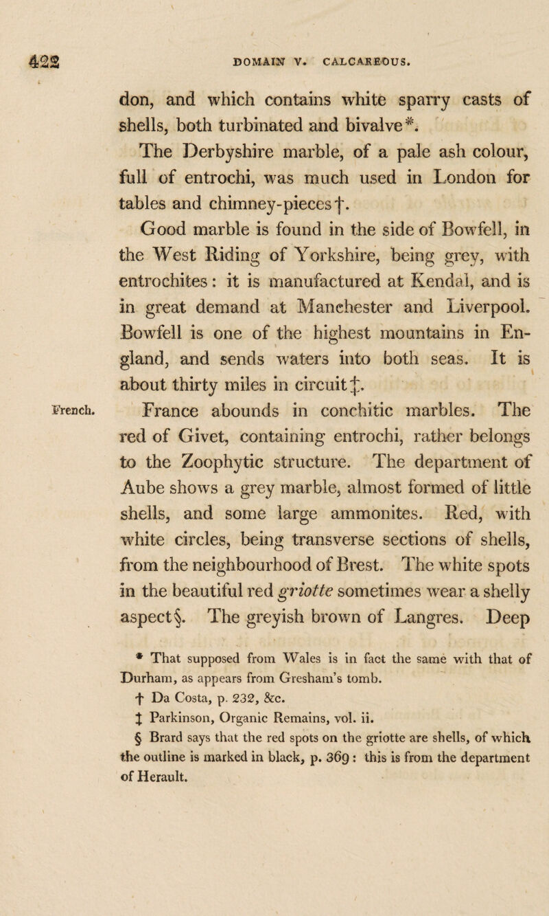 don, and which contains white sparry casts of shells, both turbinated and bivalve^. The Derbyshire marble, of a pale ash colour, full of entrochi, was much used in London for tables and chimney-pieces Good marble is found in the side of Bowfell, in the West Riding of Yorkshire, being grey, with entrochites: it is manufactured at Kendal, and is in great demand at Manchester and Liverpool. Bowfell is one of the highest mountains in En- gland, and sends waters into both seas. It is about thirty miles in circuit France abounds in conchitic marbles. The red of Givet, containing entrochi, rather belongs to the Zoophytic structure. The department of Aube shows a grey marble, almost formed of little shells, and some large ammonites. Red, with w^hite circles, being transverse sections of shells, from the neighbourhood of Brest. The white spots in the beautiful red griotte sometimes wear a shelly aspect§. The greyish brown of Langres. Deep * That supposed from Wales is in fact the same with that of Durham, as appears from Gresham’s tomb. -t Da Costa, p. 232, &c. % Parkinson, Organic Remains, vol. ii. § Brard says that the red spots on the griotte are shells, of which the outline is marked in black, p. 369 ; this is from the department of Herault.