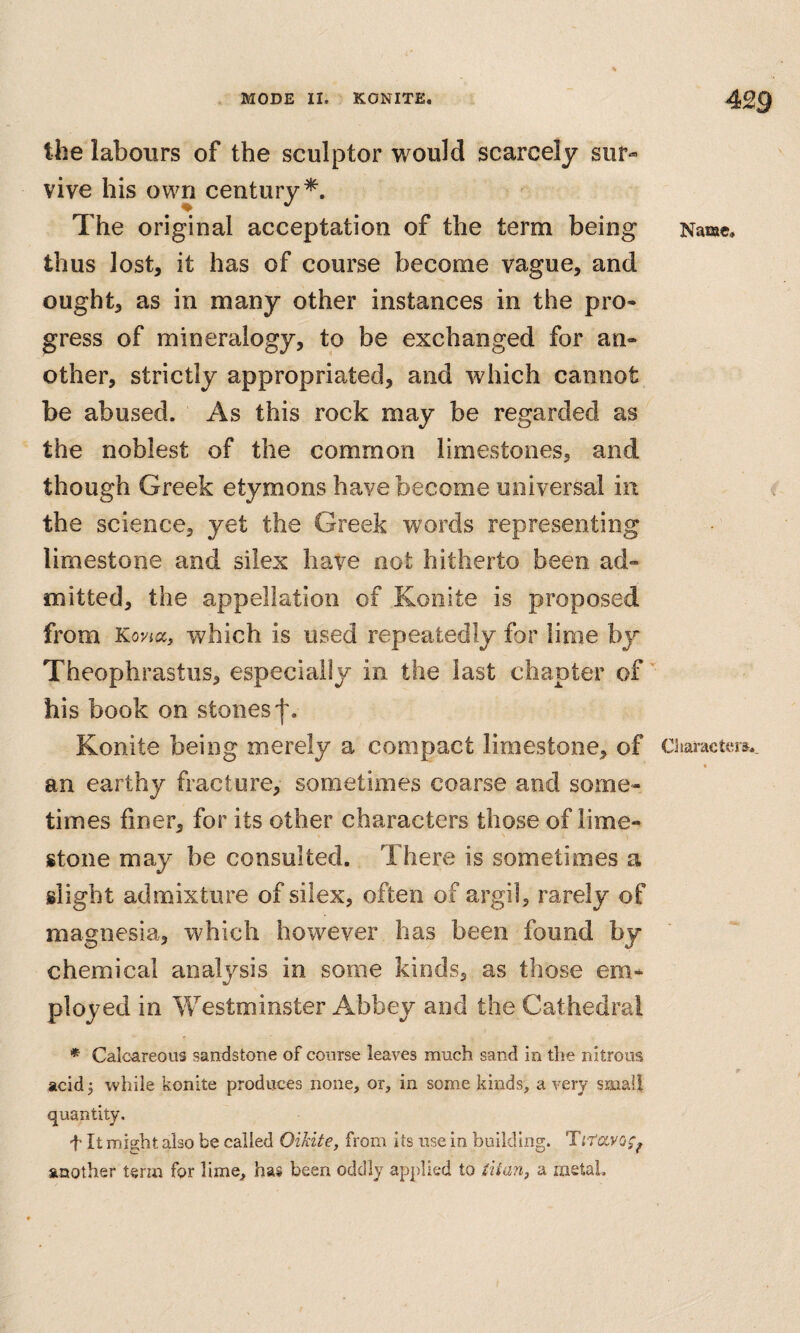 the labours of the sculptor would scarcely sur¬ vive his own century*. The original acceptation of the term being thus lost, it has of course become vague, and ought, as in many other instances in the pro¬ gress of mineralogy, to be exchanged for an¬ other, strictly appropriated, and which cannot be abused. As this rock may be regarded as the noblest of the common limestones, and though Greek etymons have become universal in the science, yet the Greek words representing limestone and silex have not hitherto been ad¬ mitted, the appellation of Konite is proposed from Koyicc, which is used repeatedly for lime by Theophrastus, especially in the last chapter of his book on stones'j'. Konite being merely a compact limestone, of an earthy fracture, sometimes coarse and some¬ times finer, for its other characters those of lime¬ stone may be consulted. There is sometimes a slight admixture of silex, often of argil, rarely of magnesia, which however has been found by chemical analysis in some kinds, as those em¬ ployed in Westminster Abbey and the Cathedral * Calcareous sandstone of course leaves much sand in the nitrous acid j while konite produces none, or, in some kinds, a very smali quantity. f It might also be called Oikite, from its use in building. Titccvo^^ another term for lime, has been oddly applied to iitan, a metal. Name, Characters.