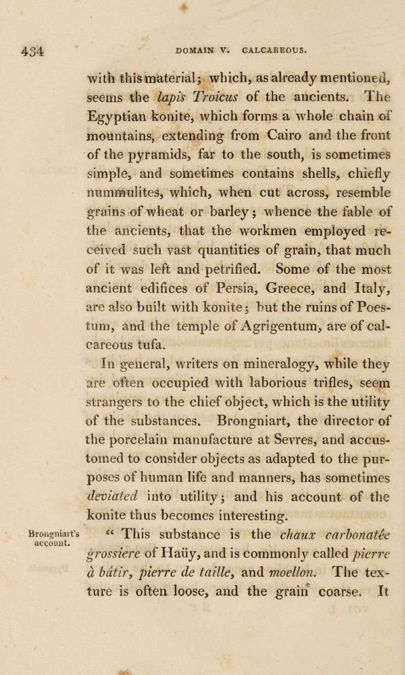 Brong’iiiart’s account. with thi&imterial; which, as already mentioneu, seems the lapis Troicus of the ancients. The Egyptian konite, which forms a whole chain of mountains, extending from Cairo and the front of the pyramids, far to the south, is sometimes simple, and sometimes contains shells, chiefly nummulites, which, when cut across, resemble grains of wheat or barley; whence the fable of the ancients, that the workmen employed re¬ ceived such vast quantities of grain, that much of it was left and petrified. Some of the most ancient edifices of Persia, Greece, and Italy, are also built with konite; but the ruins of Poes- tum, and the temple of Agrigentum, are of cal¬ careous tufa. In general, writers on mineralogy, while they are often occupied with laborious trifles, seem strangers to the chief object, which is the utility of the substances. Brongniart, the director of the porcelain manufacture at Sevres, and accus¬ tomed to consider objects as adapted to the pur¬ poses of human life and manners, has sometimes deviated into utility; and his account of the konite thus becomes interesting. This substance is the chaux carhonatie grossiere of Haiiy, and is commonly called pierre a bdtir^ pierre de taille^ and moellon. The tex¬ ture is often loose, and the grain coarse. It