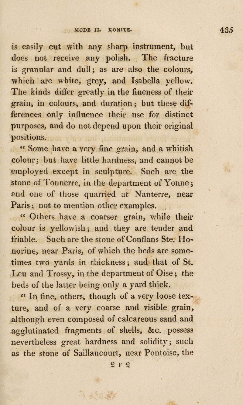 is easily cut with any sharp instrument, but does not receive any polish. The fracture is granular and dull; as are also the colours, which are white, grey, and Isabella yellow. The kinds differ greatly in the fineness of their grain, in colours, and duration; but these dif- ferences only influence their use for distinct purposes, and do not depend upon their original positions. Some have a very fine grain,,and a whitish colour; but have little hardness, and cannot be employed except in sculpture. Such are the stone of Tonnerre, in the department of Yonne; and one of those quarried at Nanterre, near Paris; not to mention other examples. Others have a coarser grain, while their colour is yellowish; and they are tender and friable. Such are the stone of Conflans Ste. Ho- norine, near Paris, of which the beds are some¬ times two yards in thickness; and that of St. Leu and Trossy, in the department of Oise; the beds of the latter being only a yard thick. In fine, others, though of a very loose tex¬ ture, and of a very coarse and visible grain, although even composed of calcareous sand and agglutinated fragments of shells, &c. possess nevertheless great hardness and solidity; such as the stone of Saillancourt, near Pontoise, the 2 F 2