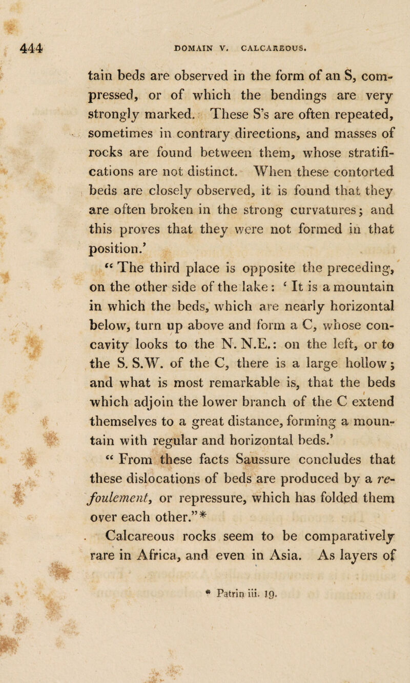 tain beds are observed in the form of an S, com¬ pressed, or of which the bendings are very strongly marked. These S’s are often repeated, sometimes in contrary directions, and masses of rocks are found between them, whose stratifi¬ cations are not distinct. When these contorted beds are closely observed, it is found that they are often broken in the strong curvatures; and this proves that they were not formed in that position.’ The third place is opposite the preceding, on the other side of the lake : ‘ It is a mountain in which the beds, which are nearly horizontal below, turn up above and form a C, whose con¬ cavity looks to the N. N.E.: on the left, or to the S. S. W. of the C, there is a large hollow; and what is most remarkable is, that the beds f which adjoin the lower branch of the C extend themselves to a great distance, forming a moun¬ tain with regular and horizontal beds.’ “ From these facts Saussure concludes that these dislocations of beds are produced by a re- foulementy or repressure, which has folded them over each other.”* Calcareous rocks seem to be comparatively rare in Africa, and even in Asia. As layers of * Patrin iii. 19.