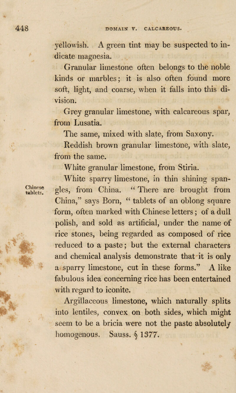 Chinese tablets. yellowish. A green tint may be suspected to in¬ dicate magnesia. Granular limestone often belongs to the noble kinds or marbles; it is also often found more soft, light, and coarse, when it falls into this di¬ vision. Grey granular limestone, with calcareous spar, from Lusatia. The same, mixed with slate, from Saxony. Reddish brown granular limestone, with slate, from the same. White granular limestone, from Stiria. White sparry limestone, in thin shining span¬ gles, from China. There are brought from China,” says Born, tablets of an oblong square form, often marked with Chinese letters; of a dull polish, and sold as artificial, under the name of rice stones, being regarded as composed of rice reduced to a paste; but the external characters and chemical analysis demonstrate that-it is only a* sparry limestone, cut in these forms.” A like fabulous idea concerning rice has been entertained with regard to iconite. Argillaceous limestone, which naturally splits into lentiles, convex on both sides, which might seem to be a bricia were not the paste absolutely homogenous. Sauss. § 1377.