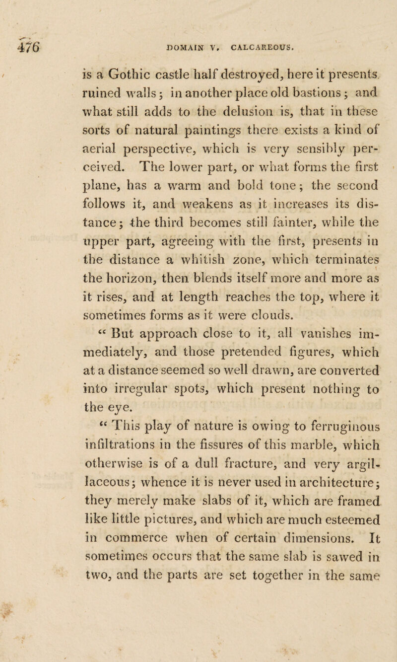 is a Gothic castle half destroyed, here it presents ruined walls; in another place old bastions; and what still adds to the delusion is, that iii these sorts of natural paintings there exists a kind of aerial perspective, which is very sensibly per¬ ceived. The lower part, or what forms the first - plane, has a warm and bold tone; the second follows it, and weakens as it increases its dis¬ tance; t:he third becomes still fainter, while the upper part, agreeing with the first, presents in the distance a whitish zone, which terminates the horizon, then blends itself more and more as it rises, and at length reaches the top, where it sometimes forms as it were clouds. But approach close to it, all vanishes im¬ mediately, and those pretended figures, which at a distance seemed so well drawn, are converted into irregular spots, which present nothing to the eye. This play of nature is owing to ferruginous infiltrations in the fissures of this marble, which otherwise is of a dull fracture, and very argil¬ laceous; whence it is never used in architecture; they merely make slabs of it, which are framed like little pictures, and which are much esteemed in commerce when of certain dimensions. It sometimes occurs that the same slab is sawed in two, and the parts are set together in the same