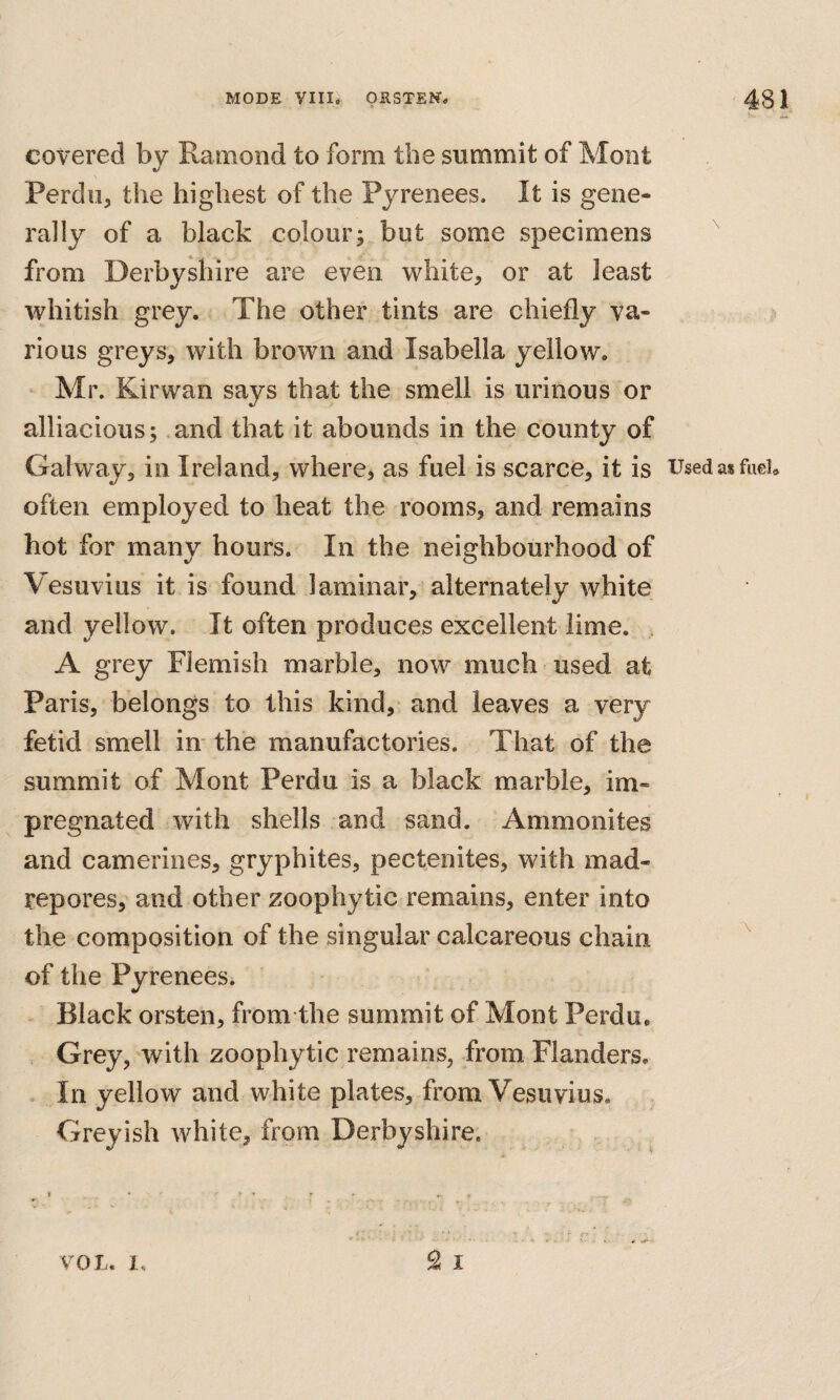 covered by Ramond to form the summit of Mont Perdu, the highest of the Pyrenees. It is gene¬ rally of a black colour; but some specimens from Derbyshire are even white, or at least whitish grey. The other tints are chiefly va¬ rious greys, with brown and Isabella yellow. Mr. Kirwan says that the smell is urinous or alliacious; and that it abounds in the county of Galway, in Ireland, where, as fuel is scarce, it is UsedasfueU often employed to heat the rooms, and remains hot for many hours. In the neighbourhood of Vesuvius it is found laminar, alternately white and yellow. It often produces excellent lime. A grey Flemish marble, now much used at Paris, belongs to this kind, and leaves a very fetid smell in* the manufactories. That of the summit of Mont Perdu is a black marble, im¬ pregnated with shells and sand. Ammonites and camerines, gryphites, pectenites, with mad¬ repores, and other zoophytic remains, enter into the composition of the singular calcareous chain  of the Pyrenees. Black orsten, from the summit of Mont Perdu. Grey, with zoophytic remains, from Flanders. In yellow and white plates, from Vesuvius. Greyish white, from Derbyshire.